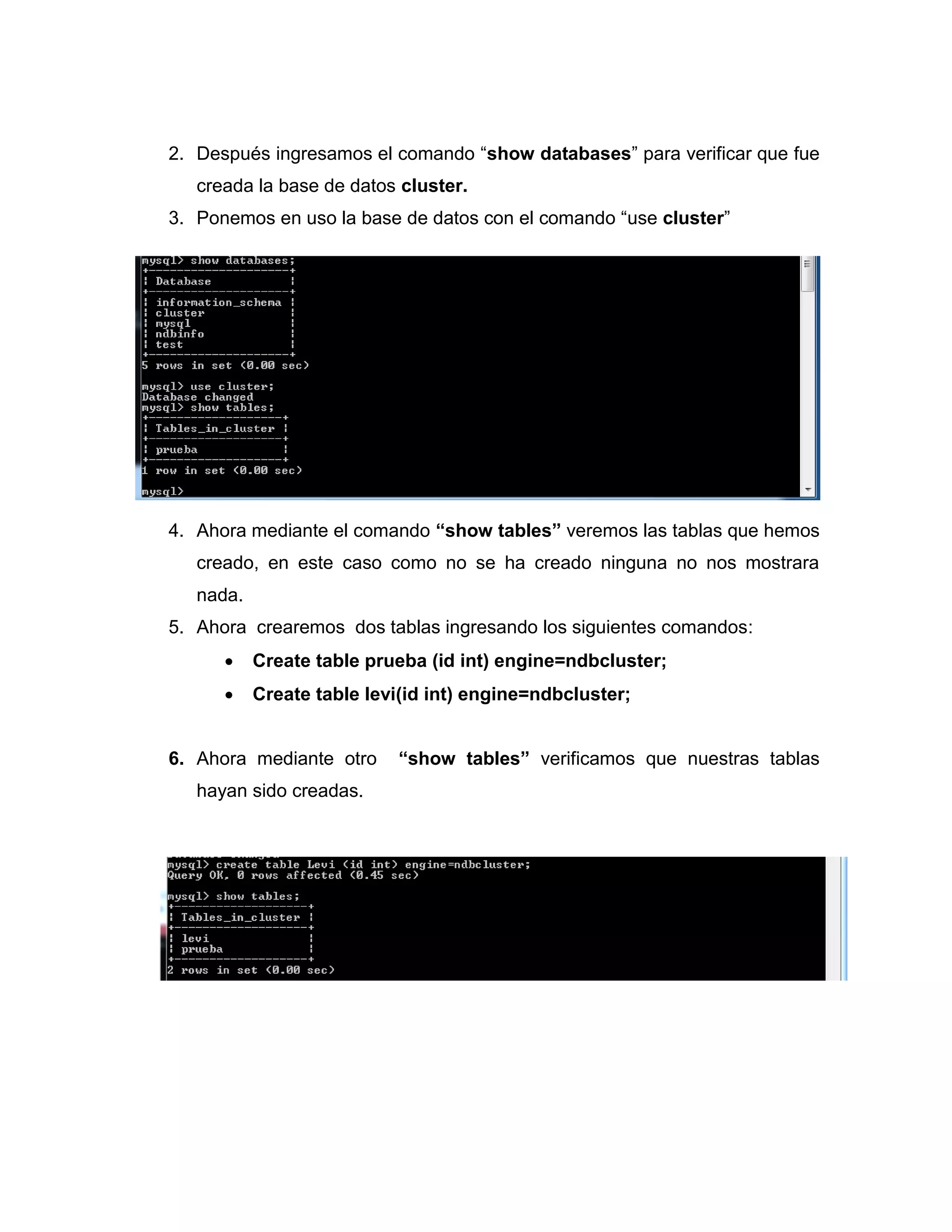 2. Después ingresamos el comando “show databases” para verificar que fue
creada la base de datos cluster.
3. Ponemos en uso la base de datos con el comando “use cluster”
4. Ahora mediante el comando “show tables” veremos las tablas que hemos
creado, en este caso como no se ha creado ninguna no nos mostrara
nada.
5. Ahora crearemos dos tablas ingresando los siguientes comandos:
 Create table prueba (id int) engine=ndbcluster;
 Create table levi(id int) engine=ndbcluster;
6. Ahora mediante otro “show tables” verificamos que nuestras tablas
hayan sido creadas.
 