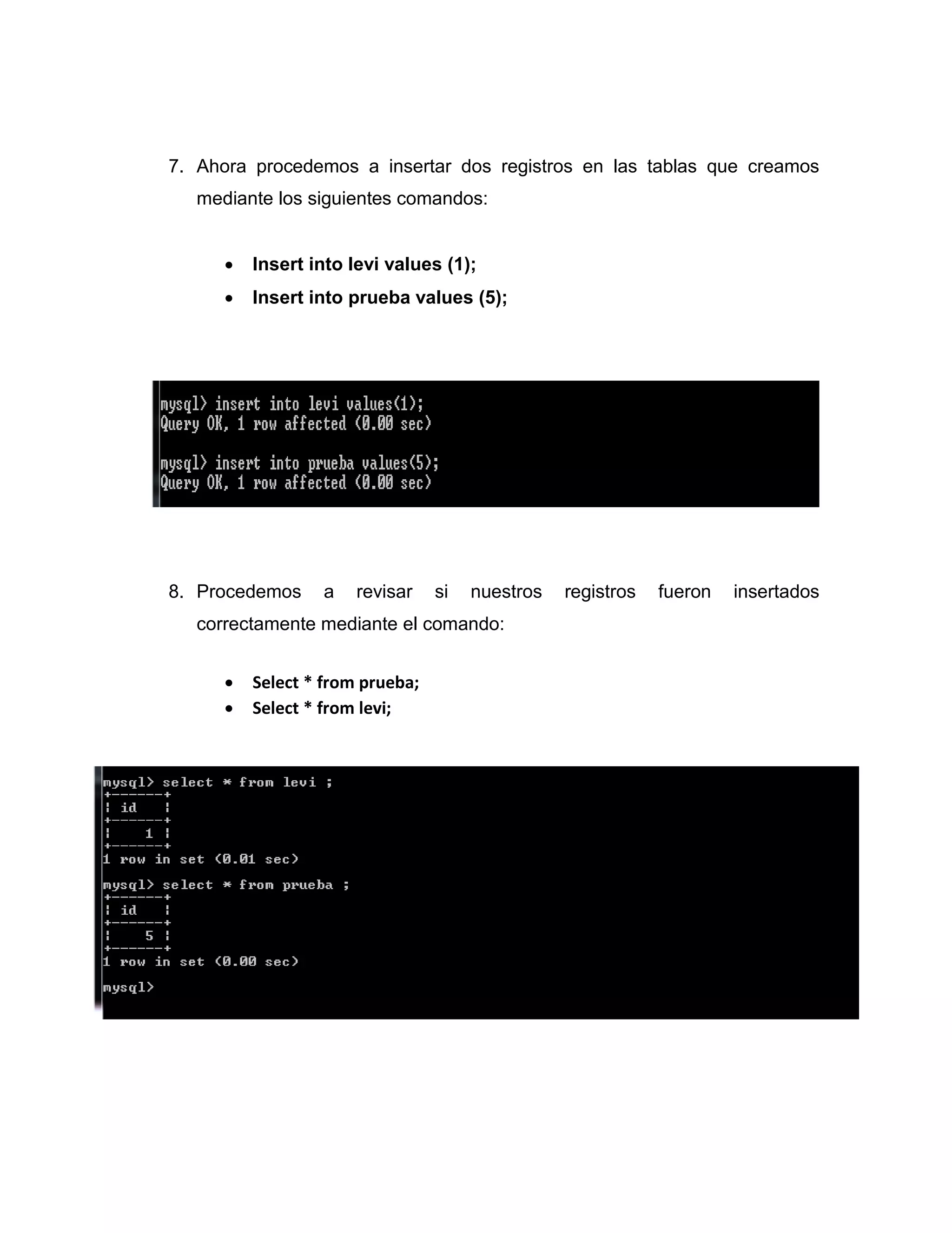 7. Ahora procedemos a insertar dos registros en las tablas que creamos
mediante los siguientes comandos:
 Insert into levi values (1);
 Insert into prueba values (5);
8. Procedemos a revisar si nuestros registros fueron insertados
correctamente mediante el comando:
 Select * from prueba;
 Select * from levi;
 