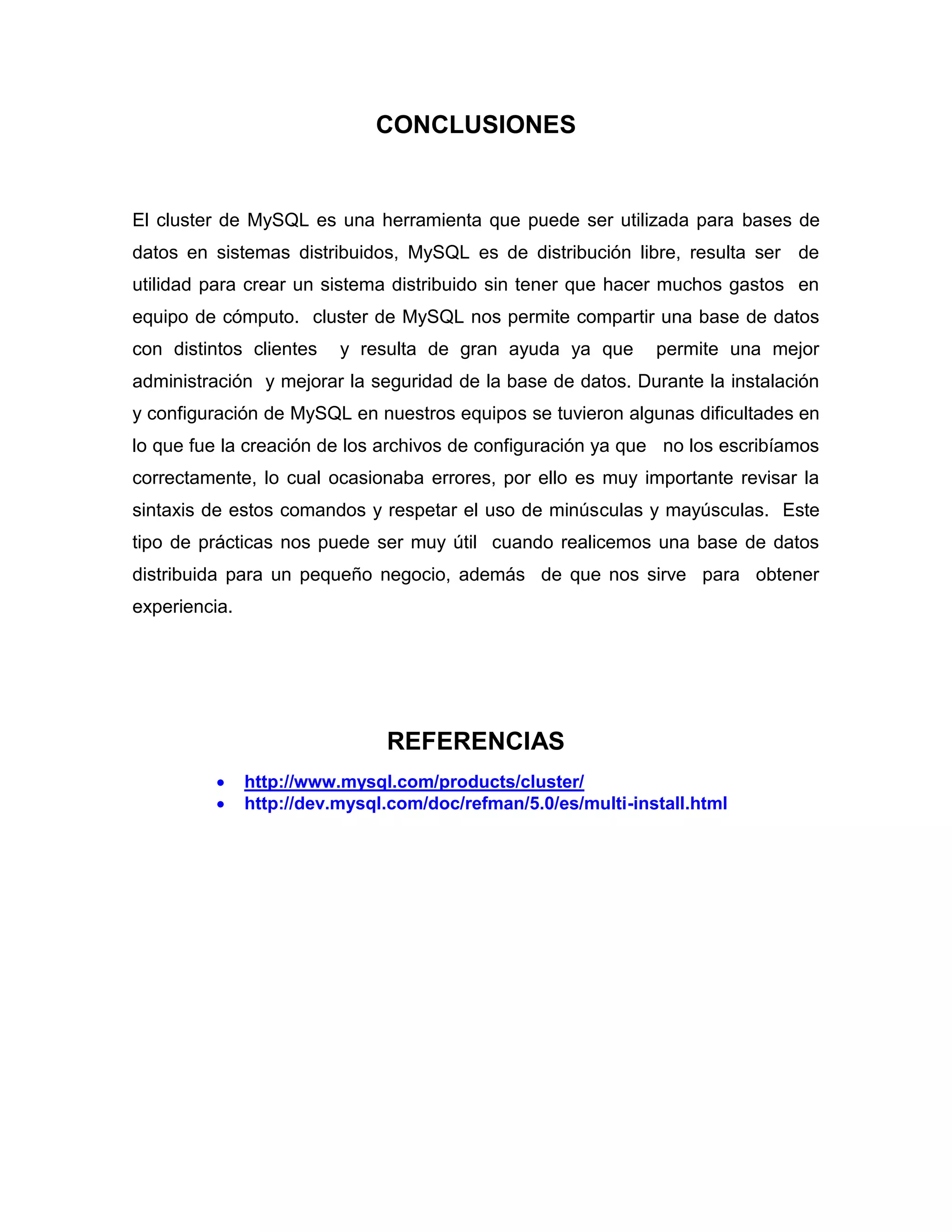 CONCLUSIONES
El cluster de MySQL es una herramienta que puede ser utilizada para bases de
datos en sistemas distribuidos, MySQL es de distribución libre, resulta ser de
utilidad para crear un sistema distribuido sin tener que hacer muchos gastos en
equipo de cómputo. cluster de MySQL nos permite compartir una base de datos
con distintos clientes y resulta de gran ayuda ya que permite una mejor
administración y mejorar la seguridad de la base de datos. Durante la instalación
y configuración de MySQL en nuestros equipos se tuvieron algunas dificultades en
lo que fue la creación de los archivos de configuración ya que no los escribíamos
correctamente, lo cual ocasionaba errores, por ello es muy importante revisar la
sintaxis de estos comandos y respetar el uso de minúsculas y mayúsculas. Este
tipo de prácticas nos puede ser muy útil cuando realicemos una base de datos
distribuida para un pequeño negocio, además de que nos sirve para obtener
experiencia.
REFERENCIAS
 http://www.mysql.com/products/cluster/
 http://dev.mysql.com/doc/refman/5.0/es/multi-install.html
 