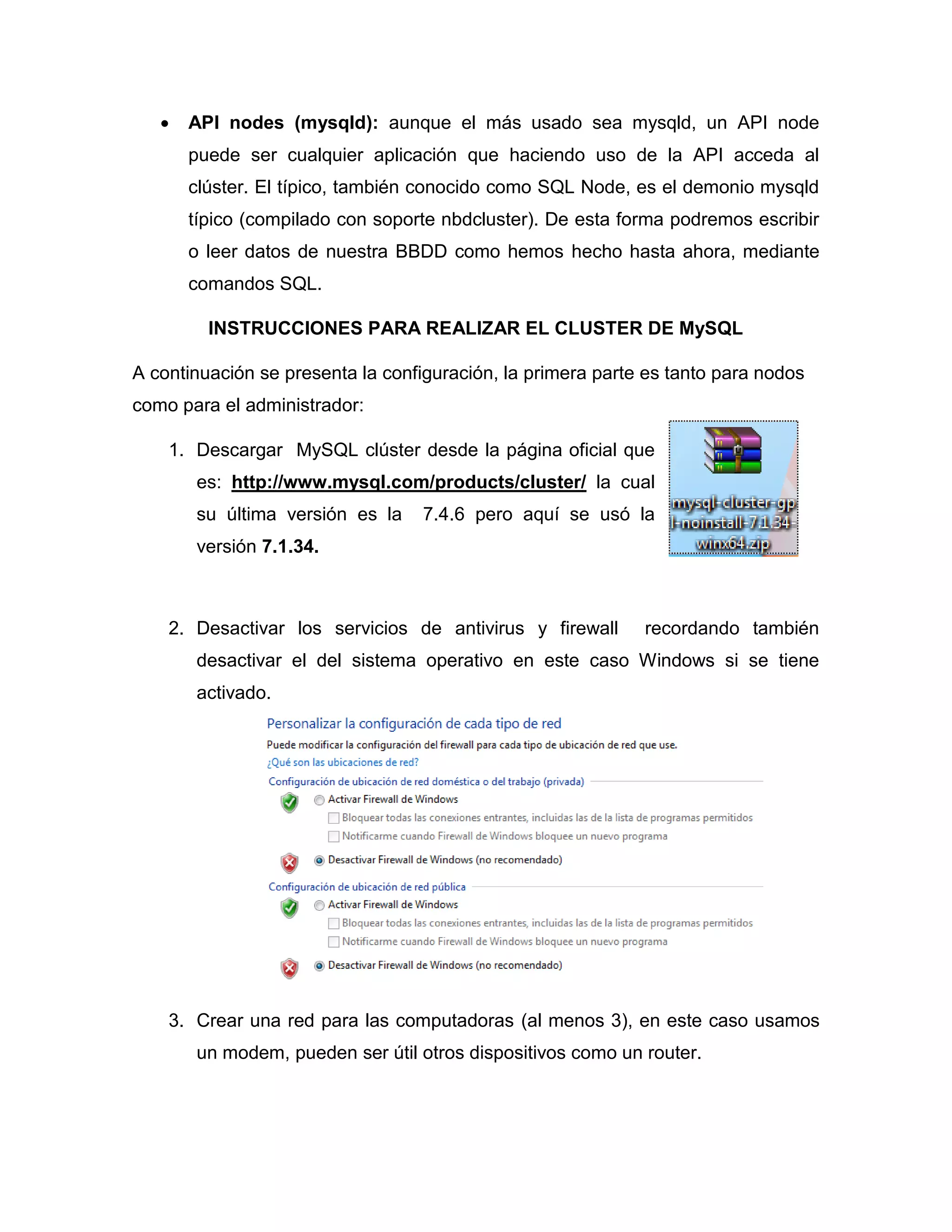  API nodes (mysqld): aunque el más usado sea mysqld, un API node
puede ser cualquier aplicación que haciendo uso de la API acceda al
clúster. El típico, también conocido como SQL Node, es el demonio mysqld
típico (compilado con soporte nbdcluster). De esta forma podremos escribir
o leer datos de nuestra BBDD como hemos hecho hasta ahora, mediante
comandos SQL.
INSTRUCCIONES PARA REALIZAR EL CLUSTER DE MySQL
A continuación se presenta la configuración, la primera parte es tanto para nodos
como para el administrador:
1. Descargar MySQL clúster desde la página oficial que
es: http://www.mysql.com/products/cluster/ la cual
su última versión es la 7.4.6 pero aquí se usó la
versión 7.1.34.
2. Desactivar los servicios de antivirus y firewall recordando también
desactivar el del sistema operativo en este caso Windows si se tiene
activado.
3. Crear una red para las computadoras (al menos 3), en este caso usamos
un modem, pueden ser útil otros dispositivos como un router.
 