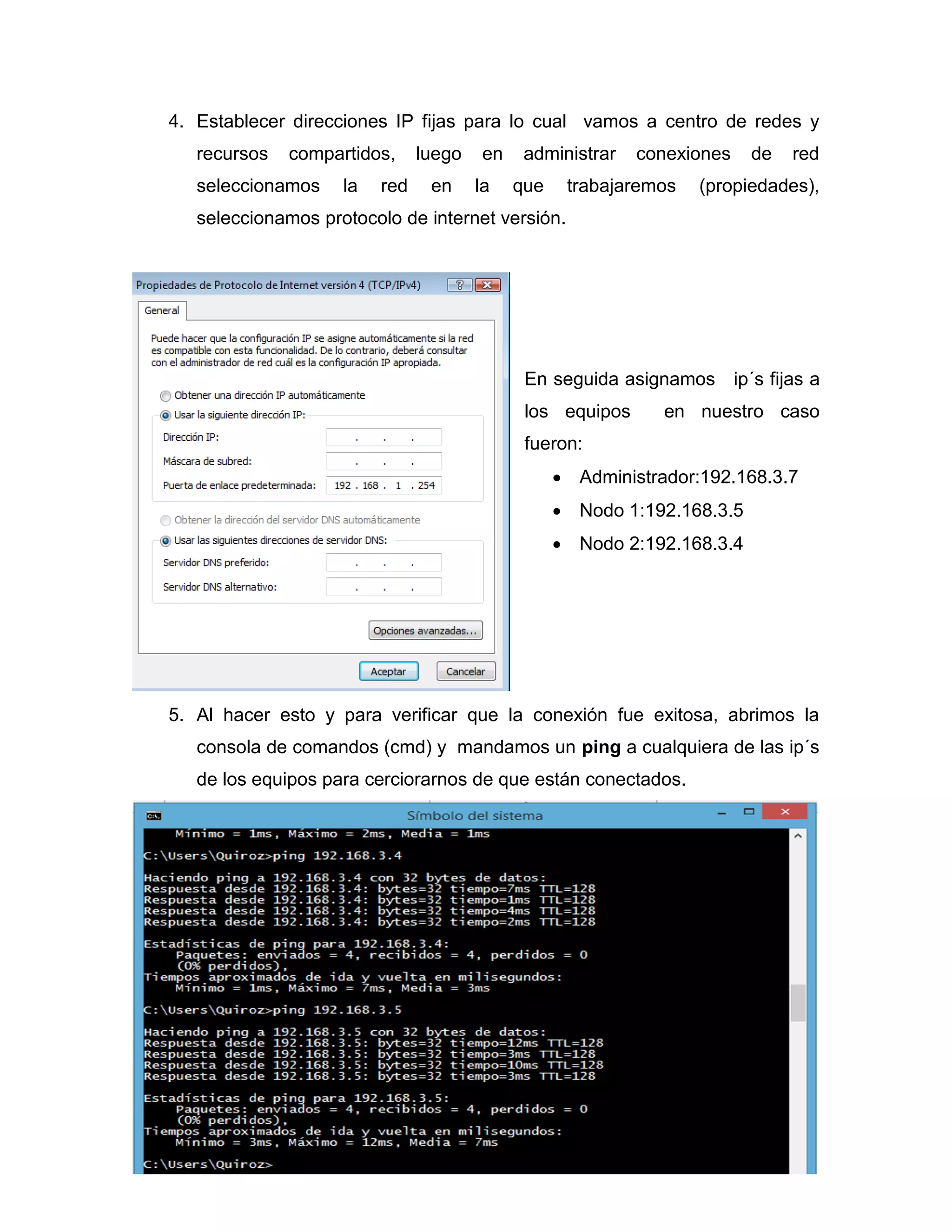 4. Establecer direcciones IP fijas para lo cual vamos a centro de redes y
recursos compartidos, luego en administrar conexiones de red
seleccionamos la red en la que trabajaremos (propiedades),
seleccionamos protocolo de internet versión.
En seguida asignamos ip´s fijas a
los equipos en nuestro caso
fueron:
 Administrador:192.168.3.7
 Nodo 1:192.168.3.5
 Nodo 2:192.168.3.4
5. Al hacer esto y para verificar que la conexión fue exitosa, abrimos la
consola de comandos (cmd) y mandamos un ping a cualquiera de las ip´s
de los equipos para cerciorarnos de que están conectados.
 