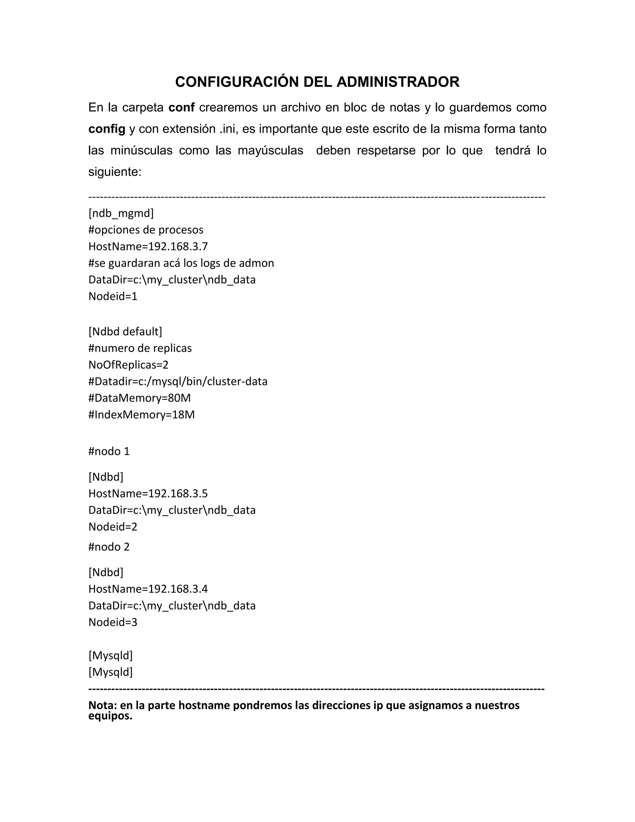 CONFIGURACIÓN DEL ADMINISTRADOR
En la carpeta conf crearemos un archivo en bloc de notas y lo guardemos como
config y con extensión .ini, es importante que este escrito de la misma forma tanto
las minúsculas como las mayúsculas deben respetarse por lo que tendrá lo
siguiente:
------------------------------------------------------------------------------------------------------------------------
[ndb_mgmd]
#opciones de procesos
HostName=192.168.3.7
#se guardaran acá los logs de admon
DataDir=c:my_clusterndb_data
Nodeid=1
[Ndbd default]
#numero de replicas
NoOfReplicas=2
#Datadir=c:/mysql/bin/cluster-data
#DataMemory=80M
#IndexMemory=18M
#nodo 1
[Ndbd]
HostName=192.168.3.5
DataDir=c:my_clusterndb_data
Nodeid=2
#nodo 2
[Ndbd]
HostName=192.168.3.4
DataDir=c:my_clusterndb_data
Nodeid=3
[Mysqld]
[Mysqld]
------------------------------------------------------------------------------------------------------------------------
Nota: en la parte hostname pondremos las direcciones ip que asignamos a nuestros
equipos.
 