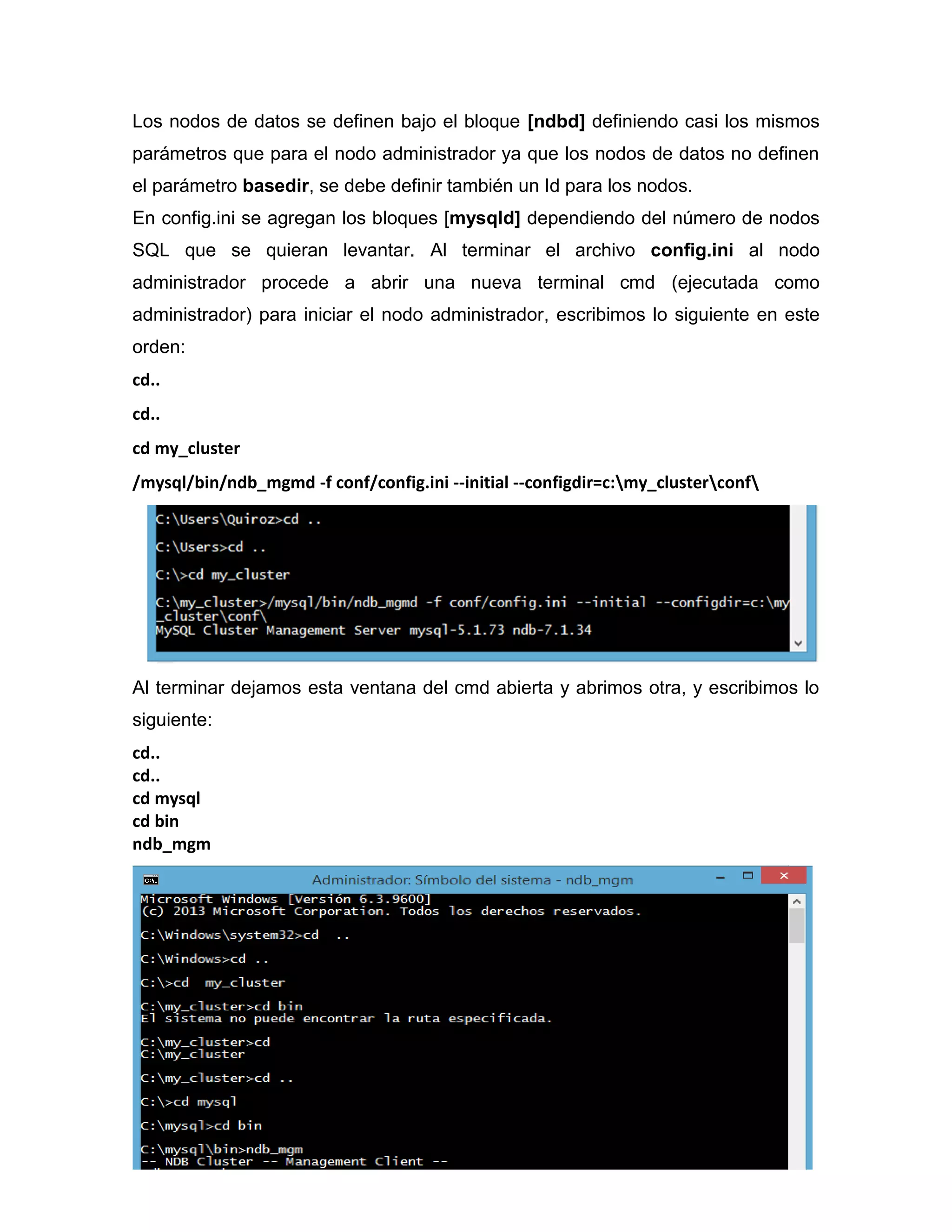 Los nodos de datos se definen bajo el bloque [ndbd] definiendo casi los mismos
parámetros que para el nodo administrador ya que los nodos de datos no definen
el parámetro basedir, se debe definir también un Id para los nodos.
En config.ini se agregan los bloques [mysqld] dependiendo del número de nodos
SQL que se quieran levantar. Al terminar el archivo config.ini al nodo
administrador procede a abrir una nueva terminal cmd (ejecutada como
administrador) para iniciar el nodo administrador, escribimos lo siguiente en este
orden:
cd..
cd..
cd my_cluster
/mysql/bin/ndb_mgmd -f conf/config.ini --initial --configdir=c:my_clusterconf
Al terminar dejamos esta ventana del cmd abierta y abrimos otra, y escribimos lo
siguiente:
cd..
cd..
cd mysql
cd bin
ndb_mgm
 