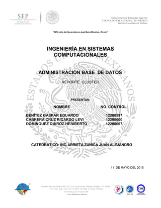 Subsecretaría de Educación Superior
TECNOLÓGICO NACIONAL DE MÉXICO
Instituto Tecnológico de Pachuca
“2015, Año del Generalísimo José María Morelos y Pavón”
INGENIERÍA EN SISTEMAS
COMPUTACIONALES
ADMINISTRACIÓN BASE DE DATOS
PRESENTAN:
NOMBRE NO. CONTROL:
BENÍTEZ GASPAR EDUARDO 12200597
CABRERA CRUZ RICARDO LEVI 12200600
DOMÍNGUEZ QUIROZ HERIBERTO 12200607
CATEDRÁTICO: ING ARRIETA ZÚÑIGA JUAN ALEJANDRO
11 DE MAYO DEL 2015
Carretera México-Pachuca Km. 87.5, Col. Venta Prieta, Pachuca, Hidalgo. C.P. 42080
A. P. 276, Tels. : (01 771) 7113073, 7113596, 7113140, 7115119,
www.itpachuca.edu.mx
7115538 Fax (01771)7113399
REPORTE CLUSTER
 
