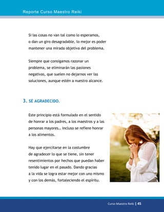 Reporte Curso Maestro Reiki
Curso Maestro Reiki | 45
Si las cosas no van tal como lo esperamos,
o dan un giro desagradable, lo mejor es poder
mantener una mirada objetiva del problema.
Siempre que consigamos razonar un
problema, se eliminarán las pasiones
negativas, que suelen no dejarnos ver las
soluciones, aunque estén a nuestro alcance.
3. SÉ AGRADECIDO.
Este principio está formulado en el sentido
de honrar a los padres, a los maestros y a las
personas mayores… incluso se refiere honrar
a los alimentos.
Hay que ejercitarse en la costumbre
de agradecer lo que se tiene, sin tener
resentimientos por hechos que puedan haber
tenido lugar en el pasado. Dando gracias
a la vida se logra estar mejor con uno mismo
y con los demás, fortaleciendo el espíritu.
 