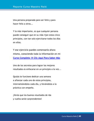 Reporte Curso Maestro Reiki
Curso Maestro Reiki | 49
Una persona preparada para ser feliz y para
hacer feliz a otros...
Y lo más importante, es que cualquier persona
puede conseguir que en su vida rijan estos cinco
principios, con tan solo ejercitarse todos los días
en ellos.
Y ese ejercicio puedes comenzarlo ahora
mismo, conociendo toda la información en mi
Curso Completo  Clic Aquí Para Saber Más
Uno de los secretos para lograr los mejores
resultados es enfocarse en un principio a la vez...
Quizás te funcione dedicar una semana
a afianzar cada uno de estos principios,
internalizándolos cada día, y llevándolos a la
práctica con empeño.
¡Verás que los buenos resultados de ida
y vuelta serán sorprendentes!
 
