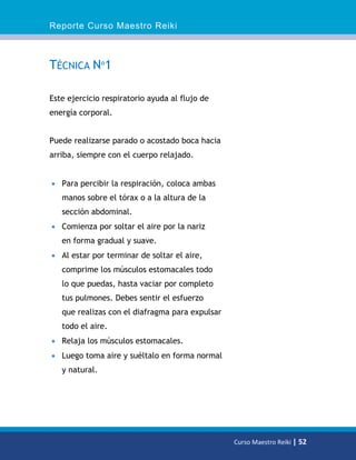 Reporte Curso Maestro Reiki
Curso Maestro Reiki | 52
TÉCNICA Nº1
Este ejercicio respiratorio ayuda al flujo de
energía corporal.
Puede realizarse parado o acostado boca hacia
arriba, siempre con el cuerpo relajado.
 Para percibir la respiración, coloca ambas
manos sobre el tórax o a la altura de la
sección abdominal.
 Comienza por soltar el aire por la nariz
en forma gradual y suave.
 Al estar por terminar de soltar el aire,
comprime los músculos estomacales todo
lo que puedas, hasta vaciar por completo
tus pulmones. Debes sentir el esfuerzo
que realizas con el diafragma para expulsar
todo el aire.
 Relaja los músculos estomacales.
 Luego toma aire y suéltalo en forma normal
y natural.
 