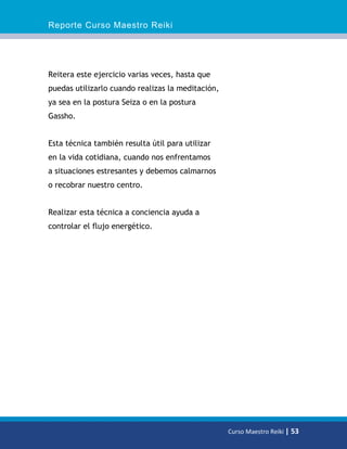 Reporte Curso Maestro Reiki
Curso Maestro Reiki | 53
Reitera este ejercicio varias veces, hasta que
puedas utilizarlo cuando realizas la meditación,
ya sea en la postura Seiza o en la postura
Gassho.
Esta técnica también resulta útil para utilizar
en la vida cotidiana, cuando nos enfrentamos
a situaciones estresantes y debemos calmarnos
o recobrar nuestro centro.
Realizar esta técnica a conciencia ayuda a
controlar el flujo energético.
 
