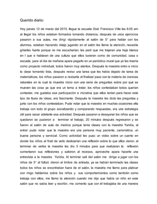 Querido diario:
Hoy jueves 12 de marzo del 2015, llegue la escuela Gral. Francisco Villa las 8.05 am
al llegar los niños estaban formados tomando distancia, después de unos ejercicios
pasaron a sus aulas, me dirigí rápidamente al salón de 5° para hablar con los
alumnos, estaban haciendo relajo jugando en el salón les llame la atención, necesite
gritarles fuerte porque no me escucharían, les pedí que me trajeran una hoja blanca
en l que e hablaran de una cultura que ellos tuvieran como de comunidad, casa o
escuela, para el día de mañana apara pegarlo en un periódico mural que yo les traería
como proyecto individual, todos fueron muy atentos. Después la maestra entro e inicio
la clase tomando lista, después reviso una tarea que les había dejado de tarea de
matemáticas, los niños pasaron a revisarla al finalizar paso con la materia de ciencias
naturales en la cual la muestra inicio con una serie de preguntas sobre por qué se
mueven las cosa ya que era un tema a tratar, los niños contestaban todos querían
contestar, me gustaba esa participación e iniciativa que ellos tenían para hacer este
tipo de lluvia de ideas, era fascinante. Después la maestra les dicto las preguntas y
junto con los niños contestaban. Pude notar que la maestra en muchas ocasiones ella
trabaja con todo el grupo socializando y comparando respuestas, era una estrategia
útil para sacar adelante esa actividad. Después pasaron a desayunar los niños que se
quedaron se pusieron a terminar el trabajo, 20 minutos después regresaron y se
fueron al salón de aula de medios porque tenía clases con la maestra Yuridia, al
entrar pude notar que la maestra era una persona muy paciente, carismática, un
buena persona y servicial. Como actividad les puso un video sobre un cuento en
donde los niños al final de verlo deslizarían una reflexión sobre lo que ellos vieron, al
terminar de verlos la maestra les dio 3 minutos para que realizaran la reflexión
comentaron sus reflexiones y salieron al recesos, aproveche apara hacerle una
entrevista a la maestra Yuridia. Al terminar salí del salón me dirige a jugar con los
niños de 5° al futbol, dieron el timbre de entrada, ya se habían terminado las clases
todos los niños se encontraban fuera de el salón, la maestra me llamo para platicar
con migo hablamos sobre los niños y sus comportamientos como también como
trabaja con ellos, me llamo la atención cuando me dijo que había un niño en este
salón que no sabía leer y escribir, me comento que con él trabajaba de una manera
 