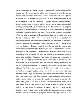 que la maestra trabajo porque no deja a tras estos importantes experimentos
porque así los niños pueden observara, escuchara y aprender de una
manera más dinámica e interesante, además al explicar la actividad explicaba
muy bien, con una tranquilidad y paciencia que en verdad me gusto mucho
esa manera en la que ella da clases. Después contestaron unas preguntas
sobre el experimento, se llegaron las 9:00 am, la maestra les dio permiso de ir
a desayunar al comedor, pude notar que la maestra le entregaba $5.00 por el
desayuno, la mitad del salón se quedo en el salón, terminando el trabajo o
platicando con el compañero de alado. Poco tiempo después entraron los
niños que salieron a desayunar, la maestra continua con su clase, en el tema
de los sismos que han ocurrido aquí en México, lo niños estaban muy
platicadores porque realizarían una iba de teatro con la maestra de encargada
de aula de medios, la maestra les pidió que guardaran silencio porque ya era
hora de trabajar. Después entro la maestra de aula de medios para
informarles que iniciaría la obra de teatro, los niños se emocionaron y salieron
a vestirse ya que traían todo lo necesario para realizarla, Salí a observarlos la
maestra de aula de medios me pido que tomara fotos para tener evidencia
sobre esta actividad. Realizaron tres obras de teatro que consistían en
representar tres artículos importantes de la constitución, yo pienso que estas
actividades son muy importantes para que los niños puedan aprender de una
manera en la que ellos actúen y conozcan mas afondo de que tratan estos
artículos. Terminaron justo antes de la hora de receso, me fui con mi
compañera Laura para platicar sobre cómo le fue con la maestra y alumnos,
después me fui a jugar con los niños de 5° futbol, para convivir mas con ellos,
eran muy toscos para jugar. Después dieron el timbre todos se metieron al
salón maestra inicio con la clase de español haciéndoles preguntas a los
niños sobre ¿Qué es una obra de teatro?, insiero una lluvia de ideas, solo el
60% de los alumnos participaron, a mi punto de vista les da pena o no sabían
explicar, algunos niños entusiasmados querían participar , hasta que les
llegaba el turno y más o menos tenían la idea, la maestra les atonto un cuadro
de ideas en la que ellos tenían que poner distintos conceptos de que es una
 