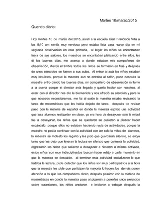 Martes 10/marzo/2015
Querido diario:
Hoy martes 10 de marzo del 2015, asistí a la escuela Gral. Francisco Villa a
las 8:10 am sentía muy nerviosa pero estaba lista para nuevo día en mi
segunda observación en esta primaria, al llegar los niños se encontraban
fuera de sus salones, los maestros se encantaban platicando entre ellos, les
di las buenos días, me acerca a donde estaban mis compañeros de
observación, dieron el timbre todos los niños se formaron en filas y después
de unos ejercicios se fueron a sus aulas. Al entrar al aula los niños estaban
muy inquietos, porque la maestra aun no entraba al salón, poco después la
maestra entro dando los buenos días, mi compañero de observación m llamo
a la puerta porque el director avía llegado y quería hablar con nosotros, al
estar con el director nos dio la bienvenida y nos ofreció su atención y para lo
que nosotros necesitáramos, me fui al salón la maestra estaba revisando la
tarea de matemáticas que les había dejado de tarea, después de revisar
paso con la materia de español en donde la maestra explico una actividad
que losa alumnos realizarían en clase, ya era hora de desayunar solo la mitad
fue a desayunar, los niños que se quedaron se pusieron a platicar hacer
escándalo, porque ellos no estaban haciendo nada de actividades, porque la
maestra no podía continuar con la actividad con tan solo la mitad de alumnos,
la maestra se molesto los regaño y les pido que guardaran silencio, se enojo
tanto que les dejo que leyeran la lectura en silencio que contenía la actividad,
regresaron los niños que salieron a desayunar e hicieron la misma activada,
estos niños son muy indisciplinados buscan hacer relajo a cada momento en
que la maestra se descuide, al terminar esta actividad socializaron lo que
trataba la lectura, pude detectar que los niños son muy participativos a la hora
que la maestra les pide que participen la mayoría lo hacen, los demás ponen
atención a lo que los compañeros dicen, después pasaron con la materia de
matemáticas en donde la maestra paso al pizarrón a ponerles unos ejercicios
sobre sucesiones, los niños anotaron e iniciaron a trabajar después la
 