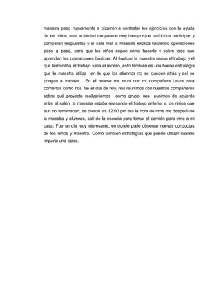 maestra paso nuevamente a pizarrón a contestar los ejercicios con la ayuda
de los niños, esta actividad me parece muy bien porque así todos participan y
comparan respuestas y si sale mal la maestra explica haciendo operaciones
paso a paso, para que los niños sepan cómo hacerlo y sobre todo que
aprendan las operaciones básicas. Al finalizar la maestra reviso el trabajo y el
que terminaba el trabajo salía el receso, esto también es una buena estrategia
que la maestra utiliza en la que los alumnos no se queden atrás y así se
pongan a trabajar. En el receso me reuní con mi compañera Laura para
comentar como nos fue el día de hoy, nos reunimos con nuestros compañeros
sobre qué proyecto realizaríamos como grupo, nos pusimos de acuerdo
entre al salón, la maestra estaba revisando el trabajo anterior a los niños que
aun no terminaban, se dieron las 12:00 pm era la hora de irme me despedí de
la maestra y alumnos, salí de la escuela para tomar el camión para irme a mi
casa. Fue un día muy interesante, en donde pude observar nuevas conductas
de los niños y maestra. Como también estrategias que puedo utilizar cuando
imparta una clase.
 