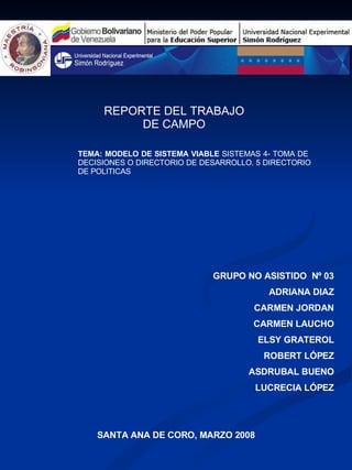 REPORTE DEL TRABAJO DE CAMPO GRUPO NO ASISTIDO  Nº 03 ADRIANA DIAZ CARMEN JORDAN CARMEN LAUCHO ELSY GRATEROL ROBERT LÓPEZ ASDRUBAL BUENO LUCRECIA LÓPEZ SANTA ANA DE CORO, MARZO 2008 TEMA: MODELO DE SISTEMA VIABLE  SISTEMAS 4- TOMA DE  DECISIONES O DIRECTORIO DE DESARROLLO. 5 DIRECTORIO DE POLITICAS 