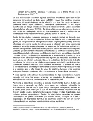cáncer cervicouterino, aceptada y publicada en el Diario Oficial de la
Federación en 2007. 10
En esta modificación se definen algunos conceptos importantes como son: lesión
escamosa intraepitelial de bajo grado (LEIBG): Incluye los cambios celulares
asociados al efecto citopático de la infección por virus del papiloma humano
(conocida como atipia coilocítica), restringida generalmente a las capas
superficiales. Se incluye en estas lesiones a la displasia leve/NIC. Lesión escamosa
intraepitelial de alto grado (LEIAG): Cambios celulares que abarcan dos tercios o
más del espesor del epitelio escamoso. Corresponden a este tipo de lesiones las
identificadas como displasia moderada, grave y cáncer in situ/NIC 2-3.
Dentro de los estudios realizados asociados al exudado vaginal, se demostró que
las especies de Candida comprenden la infección fúngica más común del tracto
genital, en una persona que alberga la candidiasis vaginal (vulvovaginitis), el medio
infeccioso sirve como puerta de entrada para la infección con otros organismos
incluyendo virus del papiloma humano. La asociación de Trichomona vaginalis con
lesiones intraepiteliales cervicales de alto grado es debido a la alteración del epitelio
y el daño que caracterizan estas condiciones facilitan la proliferación del organismo.
Las células epiteliales infectadas con Chlamydia trachomatis son células del epitelio
columnar del endocérvix como es evidente por el aumento de la prevalencia de la
infección en los casos con ectropión cervical; regiones de metaplasia escamosa del
cuello uterino se infectan cada vez más por la contabilidad de Chlamydia de la alta
prevalencia del carcinoma de células escamosas en asociación con la infección;
cuando una célula es infectada con Chlamydia trachomatis , la entrada del VPH a
la capa basal se ve facilitada por las lesiones epiteliales microscópicas susceptibles
a la infección por el alto riesgo del virus del papiloma humano y las acciones
sinérgicas de estos organismos infecciosos conduce al desarrollo de neoplasias.
A estos agentes se les atribuye las características del flujo presentado en nuestra
paciente, así como los signos, síntomas, los resultados de laboratorio y las
alteraciones propiamente manifestadas en el exudado vaginal.
Asimismo, la paciente se presentó a la consulta manifestando diversos factores de
riesgo para el desarrollo de CaCu, entre estos, ser multípara, utilización de
anticonceptivos mecánicos (DIU) por tiempo prolongado, tabaquismo, lesiones en
el cérvix, entre otros; razón por la cual fue fundamentalmente importante que se
llevaran a cabo estudios complementarios para detectar otro tipo de patologías que
pudieran estarse desarrollando. Dentro del diagnóstico presuntivo de cáncer
cervicouterino se puede establecer por examen clínico, citología de cuello o
colposcopia. El diagnóstico definitivo se establece únicamente con el examen
histopatológico por medio de biopsia dirigida o pieza quirúrgica.
10 Modificación a la Norma Oficial Mexicana(NOM-014-SSA2-1994) para la prevención,detección,
diagnóstico,tratamiento,control y vigilanciaepidemiológica del cáncer cervicouterino.Diario Oficial,2007.
 