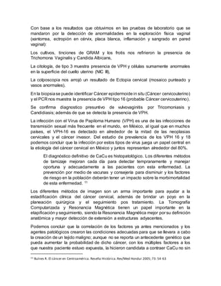 Con base a los resultados que obtuvimos en las pruebas de laboratorio que se
mandaron por la detección de anormalidades en la exploración física vaginal
(xantorrea, ectropión en cérvix, placa blanca, inflamación y sangrado en pared
vaginal):
Los cultivos, tinciones de GRAM y los frotis nos refirieron la presencia de
Trichomona Vaginalis y Candida Albicans,
La citología, de tipo 3 muestra presencia de VPH y células sumamente anormales
en la superficie del cuello uterino (NIC III),
La colposcopia nos arrojó un resultado de Ectopia cervical (mosaico punteado y
vasos anormales).
En la biopsiase puede identificar Cáncer epidermoide in situ (Cáncer cervicouterino)
y el PCR nos muestra la presencia de VPH tipo 16 (probable Cáncer cervicouterino).
Se confirma diagnostico presuntivo de vulvovaginitis por Tricomoniasis y
Candidiasis; además de que se detecta la presencia de VPH.
La infección con el Virus de Papiloma Humano (VPH) es una de las infecciones de
transmisión sexual más frecuente en el mundo, en México, al igual que en muchos
países, el VPH-16 es detectado en alrededor de la mitad de las neoplasias
cervicales y el cáncer invasor. Del estudio de prevalencia de los VPH 16 y 18
podemos concluir que la infección por estos tipos de virus juega un papel central en
la etiología del cáncer cervical en México y juntos representan alrededor del 80%.
El diagnóstico definitivo de CaCu es histopatológico. Los diferentes métodos
de tamizaje mejoran cada día para detectar tempranamente y manejar
oportuna y adecuadamente a las pacientes con esta enfermedad. La
prevención por medio de vacunas y consejería para disminuir y los factores
de riesgo en la población deberán tener un impacto sobre la morbimortalidad
de esta enfermedad. 11
Los diferentes métodos de imagen son un arma importante para ayudar a la
estadificación clínica del cáncer cervical, además de brindar un poyo en la
planeación quirúrgica y el seguimiento pos tratamiento. La Tomografía
Computarizada y Resonancia Magnética tienen un papel importante en la
etapificación y seguimiento, siendo la Resonancia Magnética mejor por su definición
anatómica y mayor detección de extensión a estructuras adyacentes.
Podemos concluir que la correlación de los factores ya antes mencionados y los
agentes patológicos crearon las condiciones adecuadas para que se llevara a cabo
la creación de un tejido maligno; aunque no se reporta un antecedente genético que
pueda aumentar la probabilidad de dicho cáncer, con los múltiples factores a los
que nuestra paciente estuvo expuesta, la hicieron candidata a contraer CaCu no sin
11 Bulnes R. El cáncer en Centroamérica. Reseña Histórica.Rev/Med Hondur 2005; 73: 54-63
 