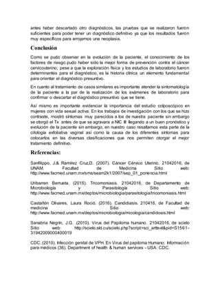 antes haber descartado otro diagnósticos, las pruebas que se realizaron fueron
suficientes para poder tener un diagnóstico definitivo ya que los resultados fueron
muy específicos para arrojarnos una neoplasia.
Conclusión
Como se pudo observar en la evolución de la paciente, el conocimiento de los
factores de riesgo pudo haber sido la mejor forma de prevención contra el cáncer
cervicouterino; pese a que la exploración física y los estudios de laboratorio fueron
determinantes para el diagnóstico, es la historia clínica un elemento fundamental
para orientar el diagnóstico presuntivo.
En cuanto al tratamiento de casos similares es importante atender la sintomatología
de la paciente a la par de la realización de los exámenes de laboratorio para
confirmar o descartar el diagnóstico presuntivo que se tiene.
Así mismo es importante evidenciar la importancia del estudio colposcópico en
mujeres con vida sexual activa. En los trabajos de investigación con los que se hizo
contraste, mostró síntomas muy parecidos a los de nuestra paciente sin embargo
se otorgó el Tx antes de que se agravara a NIC III llegando a un buen pronóstico y
evolución de la paciente sin embargo, en nuestro caso resaltamos esta parte de la
citología exfoliativa vaginal así como la causa de los diferentes síntomas para
colocarlos en las diversas clasificaciones que nos permiten otorgar el mejor
tratamiento definitivo.
Referencias:
Sanfilippo, J.& Ramírez Cruz,D. (2007). Cáncer Cérvico Uterino. 21042016, de
UNAM. Facultad de Medicina Sitio web:
http://www.facmed.unam.mx/sms/seam2k1/2007/sep_01_ponencia.html
Uribarren Berrueta. (2015). Tricomoniasis. 21042016, de Departamento de
Microbiología y Parasitología Sitio web:
http://www.facmed.unam.mx/deptos/microbiologia/parasitologia/tricomoniasis.html
Castañón Olivares, Laura Roció. (2016). Candidiasis. 210416, de Facultad de
medicina Sitio web:
http://www.facmed.unam.mx/deptos/microbiologia/micologia/candidosis.html
Sanabria Negrín, J.G. .(2010). Virus del Papiloma humano. 21042016, de scielo
Sitio web: http://scielo.sld.cu/scielo.php?script=sci_arttext&pid=S1561-
31942009000400019
CDC. (2010). Infección genital de VPH. En Virus del papiloma Humano: Información
para médicos (36). Department of health & human services - USA: CDC.
 