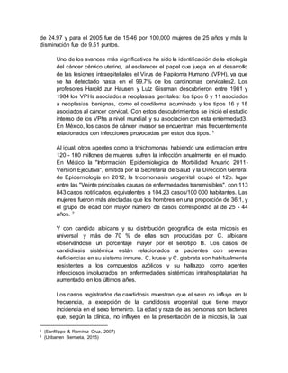 de 24.97 y para el 2005 fue de 15.46 por 100,000 mujeres de 25 años y más la
disminución fue de 9.51 puntos.
Uno de los avances más significativos ha sido la identificación de la etiología
del cáncer cérvico uterino, al esclarecer el papel que juega en el desarrollo
de las lesiones intraepiteliales el Virus de Papiloma Humano (VPH), ya que
se ha detectado hasta en el 99.7% de los carcinomas cervicales2. Los
profesores Harold zur Hausen y Lutz Gissman descubrieron entre 1981 y
1984 los VPHs asociados a neoplasias genitales: los tipos 6 y 11 asociados
a neoplasias benignas, como el condiloma acuminado y los tipos 16 y 18
asociados al cáncer cervical. Con estos descubrimientos se inició el estudio
intenso de los VPhs a nivel mundial y su asociación con esta enfermedad3.
En México, los casos de cáncer invasor se encuentran más frecuentemente
relacionados con infecciones provocadas por estos dos tipos. 1
Al igual, otros agentes como la trhichomonas habiendo una estimación entre
120 - 180 millones de mujeres sufren la infección anualmente en el mundo.
En México la "Información Epidemiológica de Morbilidad Anuario 2011-
Versión Ejecutiva", emitida por la Secretaría de Salud y la Dirección General
de Epidemiología en 2012, la tricomoniasis urogenital ocupó el 12o. lugar
entre las "Veinte principales causas de enfermedades transmisibles", con 113
843 casos notificados, equivalentes a 104.23 casos/100 000 habitantes. Las
mujeres fueron más afectadas que los hombres en una proporción de 36:1, y
el grupo de edad con mayor número de casos correspondió al de 25 - 44
años. 2
Y con candida albicans y su distribución geográfica de esta micosis es
universal y más de 70 % de ellas son producidas por C. albicans
observándose un porcentaje mayor por el serotipo B. Los casos de
candidiasis sistémica están relacionados a pacientes con severas
deficiencias en su sistema inmune. C. krusei y C. glabrata son habitualmente
resistentes a los compuestos azólicos y su hallazgo como agentes
infecciosos involucrados en enfermedades sistémicas intrahospitalarias ha
aumentado en los últimos años.
Los casos registrados de candidosis muestran que el sexo no influye en la
frecuencia, a excepción de la candidosis urogenital que tiene mayor
incidencia en el sexo femenino. La edad y raza de las personas son factores
que, según la clínica, no influyen en la presentación de la micosis, la cual
1 (Sanfilippo & Ramírez Cruz, 2007)
2 (Uribarren Berrueta, 2015)
 