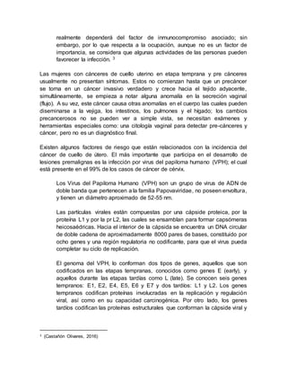 realmente dependerá del factor de inmunocompromiso asociado; sin
embargo, por lo que respecta a la ocupación, aunque no es un factor de
importancia, se considera que algunas actividades de las personas pueden
favorecer la infección. 3
Las mujeres con cánceres de cuello uterino en etapa temprana y pre cánceres
usualmente no presentan síntomas. Estos no comienzan hasta que un precáncer
se torna en un cáncer invasivo verdadero y crece hacia el tejido adyacente,
simultáneamente, se empieza a notar alguna anomalía en la secreción vaginal
(flujo). A su vez, este cáncer causa otras anomalías en el cuerpo las cuales pueden
diseminarse a la vejiga, los intestinos, los pulmones y el hígado; los cambios
precancerosos no se pueden ver a simple vista, se necesitan exámenes y
herramientas especiales como: una citología vaginal para detectar pre-cánceres y
cáncer, pero no es un diagnóstico final.
Existen algunos factores de riesgo que están relacionados con la incidencia del
cáncer de cuello de útero. El más importante que participa en el desarrollo de
lesiones premalignas es la infección por virus del papiloma humano (VPH); el cual
está presente en el 99% de los casos de cáncer de cérvix.
Los Virus del Papiloma Humano (VPH) son un grupo de virus de ADN de
doble banda que pertenecen a la familia Papovaviridae, no poseen envoltura,
y tienen un diámetro aproximado de 52-55 nm.
Las partículas virales están compuestas por una cápside proteica, por la
proteína L1 y por la pr L2, las cuales se ensamblan para formar capsómeras
heicosaédricas. Hacia el interior de la cápsida se encuentra un DNA circular
de doble cadena de aproximadamente 8000 pares de bases, constituido por
ocho genes y una región regulatoria no codificante, para que el virus pueda
completar su ciclo de replicación.
El genoma del VPH, lo conforman dos tipos de genes, aquellos que son
codificados en las etapas tempranas, conocidos como genes E (early), y
aquellos durante las etapas tardías como L (late). Se conocen seis genes
tempranos: E1, E2, E4, E5, E6 y E7 y dos tardíos: L1 y L2. Los genes
tempranos codifican proteínas involucradas en la replicación y regulación
viral, así como en su capacidad carcinogénica. Por otro lado, los genes
tardíos codifican las proteínas estructurales que conforman la cápside viral y
3 (Castañón Olivares, 2016)
 