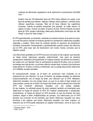 contiene los elementos reguladores de la replicación y transcripción del ADN
viral. 4
Existen más de 100 diferentes tipos de VPH. Estos difieren en cuanto a los
tipos de epitelio que infectan. Algunos infectan sitios cutáneos, mientras otros
infectan superficies mucosas. Más de 40 tipos infectan las superficies
mucosas, incluido el epitelio anogenital (por ejemplo, el cuello uterino, la
vagina, la vulva, el recto, la uretra, el pene y el ano). Para la mayoría de estos
tipos de VPH, existen suficientes datos para clasificarlos como tipos de “alto
riesgo” y tipos de “bajo riesgo”. 5
El VPH generalmente se transmite mediante el contacto directo de la piel con piel y
con más frecuencia durante el contacto genital con penetración (relaciones sexuales
vaginales o anales). Otros tipos de contacto genital en ausencia de penetración
(contacto oral-genital, manual-genital y genital-genital) pueden causar una infección
por el VPH, pero esas vías de transmisión son mucho menos comunes que la
relación sexual.
Las infecciones genitales por el VPH son poco comunes en las mujeres que reportan
no haber tenido relaciones sexuales anteriormente. Una serie de estudios
prospectivos realizados principalmente en mujeres jóvenes ha definido los factores;
los cuales son, por ejemplo; Que no sobrepasen la edad de 25 años, que su número
de parejas sea más de tres, su primera relación sexual haya iniciadoa una temprana
edad (entre los 16 años o menos) y finalmente que su pareja haya tenido relaciones
con múltiples parejas sexuales.
El comportamiento sexual, es el factor de predicción más constante en la
adquisición de una infección. Ya que, el número de parejas sexuales se relaciona
proporcionalmente con el riesgo de tener una infección por el VPH. Mantener
relaciones sexuales con una pareja nueva, ya que no se sabe si haya estado con
otras parejas, puede ser un factor de riesgo más fuerte para la adquisición inicial del
VPH que mantener relaciones sexuales con una pareja estable.
En las mujeres, la actividad sexual de su(s) pareja(s) también es importante para
determinar el riesgo de adquirir el VPH. En mujeres adolescentes y estudiantes
universitarias, el riesgo de adquirir el VPH aumenta ya que los jóvenes del sexo
contrario, llegan a tener multiplicidades de parejas. Las infecciones por el VPH
también son comunes en los hombres que tienen relaciones sexuales con otros
hombres y las mujeres que tienen relaciones sexuales con otras mujeres. La
infección por el VPH puede detectarse en objetos inanimados, como la ropa o las
4 (Sanabria Negrín, 2010)
5 (CDC, 2010)
 