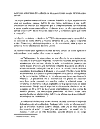 superficies ambientales. Sinembargo, no se conoce ningún caso de transmisión por
esta vía.
Las etapas pueden conceptualizarse como una infección por tipos específicos del
virus del papiloma humano (VPH) de alto riesgo, progresión a una lesión
precancerosa e invasión. Las infecciones por el VPH generalmente son transitorias
y suelen asociarse con anormalidades citológicas leves. La infección persistente
con los tipos de VPH de alto riesgo es poco común y es necesaria para que ocurra
la progresión.
La infección persistente por los tipos de VPH de alto riesgo se asocia con casi todos
los cánceres de cuello uterino y muchos cánceres de vulva, vagina y regiones
anales. Sin embargo, el riesgo de padecer de cánceres de ano, vulva y vagina se
considera menor al del cáncer de cuello uterino.
Es posible detectar otros agentes causantes de dicho cáncer, los cuales agravan la
sintomatología, entre muchos otros podemos mencionar:
Las Thrichomonas; La tricomoniasis es una infección de transmisión sexual
causada por el protozoario flagelado Trichomonas vaginalis. El organismo se
reconoce por el movimiento rápido, de atrás hacia adelante, generado por
cuatro flagelos anteriores y la membrana ondulante. El parásito se adhiere al
epitelio escamoso, interdigitándose en la zona de contacto con la célula del
hospedador, la citocalasina B bloquea el proceso al inhibir la síntesis de los
microfilamentos. Las proteasas y otros antígenos de superficie son regulados
por la concentración del hierro, en correlación con ciertos cambios en la
virulencia. La prevalencia de la tricomoniasis en grupos de población
específicos se ha correlacionado con los niveles de actividad sexual. La
prevalencia en hombres es baja, explicable por la proporción alta de casos
asintomáticos. El flujo vaginal, el prurito, la dispareumia y la disuria se han
registrado en 50 a 75% de las mujeres diagnosticadas en los centros de
atención primaria. Las hemorragias puntiformes del cervix suelen darle
aspecto fresiforme, el diagnóstico definitivo se efectúa con la demostración
microscópica de Trichomonas. 6
La candidosis o candidiasis es una micosis causada por diversas especies
de levaduras del género Candida. Cualquier tejido puede ser afectado por lo
que se presentan diversos cuadros clínicos, cada uno de ellos asociado
directamente al estado inmunológico del paciente. Las candidosis de
mucosas y piel son las más frecuentes. Candida albicans es un hongo
6 (Uribarren Berrueta, 2015)
 
