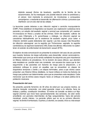 diploide asexual (forma de levadura), saprófito de la familia de los
sacaromicetos. Se ha investigado una posible relación entre la candidiasis y
el cáncer, bien mediante la producción de micotoxinas o compuestos
cancerígenos o mediante el desarrollo de inflamación crónica y procesos que
interfieren con el ciclo vital de las células. 7
La leucorrea puede deberse a una infección vaginal o cervicitis mucopurulenta
(CMP). Para establecer el diagnóstico se requiere una exploración cuidadosa de la
paciente y un estudio del exudado vaginal y cervical que comprende: pH, examen
mi-croscópico en fresco y prueba de las aminas; Gram del exudado; cultivos de
cérvix para Chlamydia y N. gonorrhoeae y citología. La infección vaginal se
caracteriza habitualmente por la existencia de exudado vaginal, picor vulvar e
irritación; también puede detectarse olor vaginal. Las tres causas más frecuentes
de infección vulvovaginal son la vaginitis por Trichomonas vaginalis, la vaginitis
candidiásica y la vaginosis bacteriana (VB). Estas dos últimas infecciones no suelen
tener el carácter de enfermedad de transmisión sexual (ETS).
El objetivo de esta comunicación es presentar la evolución del caso de una paciente
que muestra factores de riesgo suficientes para desarrollar cáncer cervicouterino,
enfermedad que como ya se ha venido señalando ha adquirido una gran importancia
en México debido a la prevalencia. En la revisión de casos clínicos que aborden
esta neoplasia es posible notar una constante: son escasos los casos que le dan
seguimiento a las pacientes con factores de riesgo para la adquisición, y el
verdadero enfoque lo ponen en aquellas que se encuentran en etapas de
diagnóstico temprano o tardío y en etapas terminales; pese a que dichos casos
presentan una Historia Clínica detallada, no hacen énfasis en todos los factores de
riesgo que pudieron ser determinantes para que se presentara esta neoplasia. Cabe
mencionar que de dichos casos ninguno hacía un enfoque a la salud pública de la
población mexicana.
Presentación del caso
Se presenta paciente femenino de 38 años de edad por sus propios medios, se
observa tranquila consciente, con edad aparente mayor a la referida, facie de
tristeza y palidez, constitución brevilínea. El motivo de consulta se debe a un flujo
vaginal anormal que inició hace aproximadamente dos semanas, de color verde
amarillento con periodos intermitentes de flujo sanguinolentos fuera del periodo
menstrual, prurito intenso. La paciente refiere que no es su primera infección
vaginal, ha tenido 8 embarazos, 6 partos y 2 abortos, es casada, inicio su vida sexual
7 (Castañón Olivares, 2016)
 