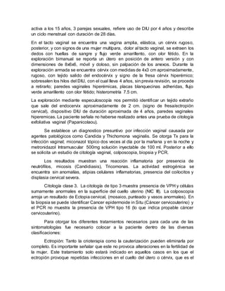 activa a los 15 años, 3 parejas sexuales, refiere uso de DIU por 4 años y describe
un ciclo menstrual con duración de 28 días.
En el tacto vaginal se encuentra una vagina amplia, elástica, un cérvix rugoso,
posterior, y con signos de una mujer multípara, dolor al tacto vaginal, se extraen los
dedos con huellas de sangre y flujo verde amarillento, con olor fétido. En la
exploración bimanual se reporta un útero en posición de antero versión y con
dimensiones de 8x6x6, móvil y doloso, sin palpación de los anexos. Durante la
exploración armada se encuentra cérvix con medidas de 4x3 cm aproximadamente,
rugoso, con tejido salido del endocérvix y signo de la fresa cérvix hiperémico;
sobresalen los hilos del DIU, con el cual lleva 4 años, sin previa revisión, se procede
a retirarlo; paredes vaginales hiperémicas, placas blanquecinas adheridas, flujo
verde amarillento con olor fétido; histerometría 7.5 cm.
La exploración mediante especuloscopía nos permitió identificar un tejido extraño
que sale del endocervix aproximadamente de 2 cm. (signo de fresa/ectropión
cervical), dispositivo DIU de duración aproximada de 4 años, paredes vaginales
hiperemicas. La paciente señala no haberse realizado antes una prueba de citología
exfoliativa vaginal (Papanicolaou).
Se establece un diagnostico presuntivo por infección vaginal causada por
agentes patológicos como Candida y Thichomona vaginalis. Se otorga Tx para la
infección vaginal; miconazol tópico dos veces al día por la mañana y en la noche y
metronidazol Intramuscular 500mg solución inyectable de 100 ml. Posterior a ello
se solicita un estudio de citología vaginal, colposcopia, biopsia y PCR.
Los resultados muestran una reacción inflamatoria por presencia de
neutrófilos, micosis (Candidiasis), Tricomonas. La actividad estrogénica se
encuentra sin anomalías, atipias celulares inflamatorias, presencia del coilocitos y
displasia cervical severa.
Citología clase 3. La citología de tipo 3 muestra presencia de VPH y células
sumamente anormales en la superficie del cuello uterino (NIC III). La colposcopia
arroja un resultado de Ectopia cervical, (mosaico, punteado y vasos anormales). En
la biopsia se puede identificar Cancer epidermoide in Situ (Cáncer cervicouterino) y
el PCR no muestra la presencia de VPH tipo 16 (lo que indica propable cáncer
cervicouterino).
Para otorgar los diferentes tratamientos necesarios para cada una de las
sintomatologías fue necesario colocar a la paciente dentro de las diversas
clasificaciones:
Ectropión: Tanto la crioterapia como la cauterización pueden eliminarla por
completo. Es importante señalar que este no provoca alteraciones en la fertilidad de
la mujer. Este tratamiento solo estará indicado en aquellos casos en los que el
ectropión provoque repetidas infecciones en el cuello del útero o cérvix, que es el
 