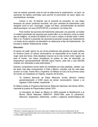 caso de nuestra paciente, para la cual se selecciona la cauterización, es decir, se
quemarán los tejidos anormales para permitir el crecimiento de nuevo tejido con
características normales.
Cáncer in situ: Al detectar que la paciente se encuentra en una etapa
temprana de cáncer podemos encontrar una gran variedad de tratamientos para
otorgarle como lo son: criocirugía, cirugía con láser, procedimientos de escisión
electroquirúrgica con asa (LEEP/LEETZ) y conización con bisturí frío.
Para mostrar las opciones del tratamiento adecuado a la paciente, se realizó
un análisis abordando los aspectos que puede influir en su decisión, como su edad,
que es multípira, el cambio de hábitos en su vida e incluso si decide volver a tener
hijos o no. Posterior a presentar las opciones la paciente escoge una histerectomía
y a través de los estudios de laboratorio se selecciona el tipo de histerectomía. Se
procede a realizar Histerectomía simple.
Discusión:
El cáncer de cuello uterino es uno de los problemas más grandes de salud pública
en América Latina. El cáncer cervicouterino es responsable de la muerte de una
mujer cada dos horas. Esta neoplasia invasiva es la más común entre mujeres de
todo el mundo, con mayor prevalencia en países en vías de desarrollo; se
diagnostican aproximadamente 450,000 casos nuevos cada año y casi 200,000
muertes son atribuibles a esta enfermedad. 8
Estudios comparativos de las tasas de mortalidad por esta patología, señalan que
las tasas más altas corresponden a Chile y México, mientras que las más bajas
ocurren en Cuba, Puerto Rico y Argentina. En México el CaCu es la primera causa
de muerte por neoplasias en mujeres mayores de 25 años.
El Sistema Nacional de Salud Mexicano brinda atención médica
aproximadamente a 9,000 casos de cáncer cervicouterino invasor y se
registran 4,000 muertes anualmente. 9
En México existe un Programa Nacional de Detección Oportuna del Cáncer (DOC),
mediante la prueba de Papanicolaou desde 1974.
La Secretaría de Salud en México en 2005 presentó la Modificación a la
Norma Oficial Mexicana NOM-014- SSA2-1994, para la prevención,
detección, diagnóstico, tratamiento, control y vigilancia epidemiológica del
8 Martínez F. Epidemiología del cáncer del cuello uterino.Medicina Universitaria 2004;6(22):39-46.
9 Tovar V. Panorama epidemiológico dela mortalidad por cáncer cervicouterino en México (1980-2004).Rev
Fac Med UNAM 2008;51(2).
 