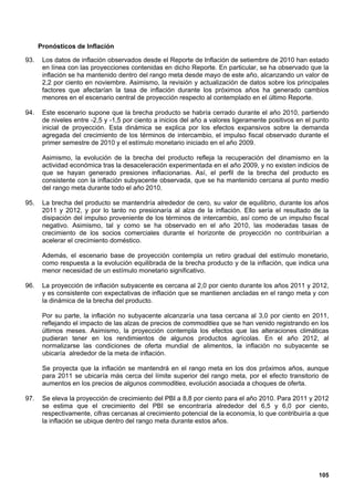 Pronósticos de Inflación

93.    Los datos de inflación observados desde el Reporte de Inflación de setiembre de 2010 han estado
       en línea con las proyecciones contenidas en dicho Reporte. En particular, se ha observado que la
       inflación se ha mantenido dentro del rango meta desde mayo de este año, alcanzando un valor de
       2,2 por ciento en noviembre. Asimismo, la revisión y actualización de datos sobre los principales
       factores que afectarían la tasa de inflación durante los próximos años ha generado cambios
       menores en el escenario central de proyección respecto al contemplado en el último Reporte.

94.    Este escenario supone que la brecha producto se habría cerrado durante el año 2010, partiendo
       de niveles entre -2,5 y -1,5 por ciento a inicios del año a valores ligeramente positivos en el punto
       inicial de proyección. Esta dinámica se explica por los efectos expansivos sobre la demanda
       agregada del crecimiento de los términos de intercambio, el impulso fiscal observado durante el
       primer semestre de 2010 y el estímulo monetario iniciado en el año 2009.

       Asimismo, la evolución de la brecha del producto refleja la recuperación del dinamismo en la
       actividad económica tras la desaceleración experimentada en el año 2009, y no existen indicios de
       que se hayan generado presiones inflacionarias. Así, el perfil de la brecha del producto es
       consistente con la inflación subyacente observada, que se ha mantenido cercana al punto medio
       del rango meta durante todo el año 2010.

95.    La brecha del producto se mantendría alrededor de cero, su valor de equilibrio, durante los años
       2011 y 2012, y por lo tanto no presionaría al alza de la inflación. Ello sería el resultado de la
       disipación del impulso proveniente de los términos de intercambio, así como de un impulso fiscal
       negativo. Asimismo, tal y como se ha observado en el año 2010, las moderadas tasas de
       crecimiento de los socios comerciales durante el horizonte de proyección no contribuirían a
       acelerar el crecimiento doméstico.

       Además, el escenario base de proyección contempla un retiro gradual del estímulo monetario,
       como respuesta a la evolución equilibrada de la brecha producto y de la inflación, que indica una
       menor necesidad de un estímulo monetario significativo.

96.    La proyección de inflación subyacente es cercana al 2,0 por ciento durante los años 2011 y 2012,
       y es consistente con expectativas de inflación que se mantienen ancladas en el rango meta y con
       la dinámica de la brecha del producto.

       Por su parte, la inflación no subyacente alcanzaría una tasa cercana al 3,0 por ciento en 2011,
       reflejando el impacto de las alzas de precios de commodities que se han venido registrando en los
       últimos meses. Asimismo, la proyección contempla los efectos que las alteraciones climáticas
       pudieran tener en los rendimientos de algunos productos agrícolas. En el año 2012, al
       normalizarse las condiciones de oferta mundial de alimentos, la inflación no subyacente se
       ubicaría alrededor de la meta de inflación.

       Se proyecta que la inflación se mantendrá en el rango meta en los dos próximos años, aunque
       para 2011 se ubicaría más cerca del límite superior del rango meta, por el efecto transitorio de
       aumentos en los precios de algunos commodities, evolución asociada a choques de oferta.

97.    Se eleva la proyección de crecimiento del PBI a 8,8 por ciento para el año 2010. Para 2011 y 2012
       se estima que el crecimiento del PBI se encontraría alrededor del 6,5 y 6,0 por ciento,
       respectivamente, cifras cercanas al crecimiento potencial de la economía, lo que contribuiría a que
       la inflación se ubique dentro del rango meta durante estos años.




                                                                                                        105
 