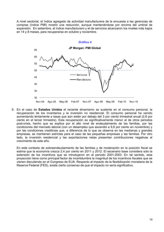 A nivel sectorial, el índice agregado de actividad manufacturera de la encuesta a las gerencias de
   compras (índice PMI) mostró una reducción, aunque manteniéndose por encima del umbral de
   expansión. En setiembre, el índice manufacturero y el de servicios alcanzaron los niveles más bajos
   en 14 y 8 meses, para recuperarse en octubre y noviembre.


                                                  Gráfico 4
                                            JP Morgan: PMI Global
                65

                60

                55

                50
                                                 Servicios
                45
                                                 Manufactura
                40

                35

                30
                 Nov-04   Ago-05   May-06    Feb-07   Nov-07   Ago-08   May-09   Feb-10   Nov-10


9. En el caso de Estados Unidos el reciente dinamismo se sustenta en el consumo personal, la
   recuperación de los inventarios y la inversión no residencial. El consumo personal ha venido
   aumentando lentamente a tasas que aún están por debajo del 3 por ciento trimestral anual (2,8 por
   ciento en el tercer trimestre). Esta recuperación es significativamente menor al de otros periodos
   post-crisis, hecho que se explica por el alto nivel de endeudamiento de las familias, por las
   condiciones del mercado laboral (con un desempleo que ascendió a 9,8 por ciento en noviembre) y
   por las condiciones crediticias que, a diferencia de lo que se observa en las medianas y grandes
   empresas, se mantienen estrictas para el caso de las pequeñas empresas y las familias. Por otro
   lado, la inversión residencial y las exportaciones netas presentan contribuciones negativas al
   crecimiento de este año.

   En este contexto de sobreendeudamiento de las familias y de moderación en la posición fiscal se
   estima que la economía crezca 2,4 por ciento en 2011 y 2012. El escenario base considera solo la
   extensión de los incentivos que se introdujeron en el periodo 2001-2003. En tal sentido, esta
   proyección tiene como principal factor de incertidumbre la magnitud de los incentivos fiscales que se
   vienen discutiendo en el Congreso de EUA. Respecto al impacto de la flexibilización monetaria de la
   Reserva Federal (FED), existe cierto consenso de que el impacto no sería significativo.




                                                                                                     10
 