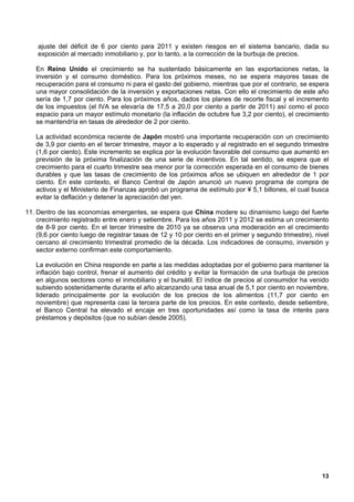 ajuste del déficit de 6 por ciento para 2011 y existen riesgos en el sistema bancario, dada su
    exposición al mercado inmobiliario y, por lo tanto, a la corrección de la burbuja de precios.

   En Reino Unido el crecimiento se ha sustentado básicamente en las exportaciones netas, la
   inversión y el consumo doméstico. Para los próximos meses, no se espera mayores tasas de
   recuperación para el consumo ni para el gasto del gobierno, mientras que por el contrario, se espera
   una mayor consolidación de la inversión y exportaciones netas. Con ello el crecimiento de este año
   sería de 1,7 por ciento. Para los próximos años, dados los planes de recorte fiscal y el incremento
   de los impuestos (el IVA se elevaría de 17,5 a 20,0 por ciento a partir de 2011) así como el poco
   espacio para un mayor estímulo monetario (la inflación de octubre fue 3,2 por ciento), el crecimiento
   se mantendría en tasas de alrededor de 2 por ciento.

   La actividad económica reciente de Japón mostró una importante recuperación con un crecimiento
   de 3,9 por ciento en el tercer trimestre, mayor a lo esperado y al registrado en el segundo trimestre
   (1,6 por ciento). Este incremento se explica por la evolución favorable del consumo que aumentó en
   previsión de la próxima finalización de una serie de incentivos. En tal sentido, se espera que el
   crecimiento para el cuarto trimestre sea menor por la corrección esperada en el consumo de bienes
   durables y que las tasas de crecimiento de los próximos años se ubiquen en alrededor de 1 por
   ciento. En este contexto, el Banco Central de Japón anunció un nuevo programa de compra de
   activos y el Ministerio de Finanzas aprobó un programa de estímulo por ¥ 5,1 billones, el cual busca
   evitar la deflación y detener la apreciación del yen.

11. Dentro de las economías emergentes, se espera que China modere su dinamismo luego del fuerte
    crecimiento registrado entre enero y setiembre. Para los años 2011 y 2012 se estima un crecimiento
    de 8-9 por ciento. En el tercer trimestre de 2010 ya se observa una moderación en el crecimiento
    (9,6 por ciento luego de registrar tasas de 12 y 10 por ciento en el primer y segundo trimestre), nivel
    cercano al crecimiento trimestral promedio de la década. Los indicadores de consumo, inversión y
    sector externo confirman este comportamiento.

   La evolución en China responde en parte a las medidas adoptadas por el gobierno para mantener la
   inflación bajo control, frenar el aumento del crédito y evitar la formación de una burbuja de precios
   en algunos sectores como el inmobiliario y el bursátil. El índice de precios al consumidor ha venido
   subiendo sostenidamente durante el año alcanzando una tasa anual de 5,1 por ciento en noviembre,
   liderado principalmente por la evolución de los precios de los alimentos (11,7 por ciento en
   noviembre) que representa casi la tercera parte de los precios. En este contexto, desde setiembre,
   el Banco Central ha elevado el encaje en tres oportunidades así como la tasa de interés para
   préstamos y depósitos (que no subían desde 2005).




                                                                                                        13
 