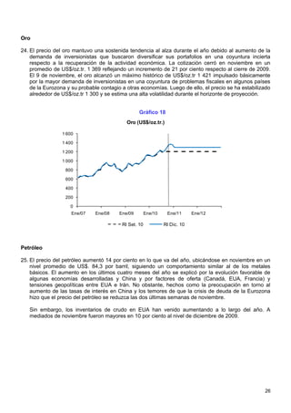Oro

24. El precio del oro mantuvo una sostenida tendencia al alza durante el año debido al aumento de la
    demanda de inversionistas que buscaron diversificar sus portafolios en una coyuntura incierta
    respecto a la recuperación de la actividad económica. La cotización cerró en noviembre en un
    promedio de US$/oz.tr. 1 369 reflejando un incremento de 21 por ciento respecto al cierre de 2009.
    El 9 de noviembre, el oro alcanzó un máximo histórico de US$/oz.tr 1 421 impulsado básicamente
    por la mayor demanda de inversionistas en una coyuntura de problemas fiscales en algunos países
    de la Eurozona y su probable contagio a otras economías. Luego de ello, el precio se ha estabilizado
    alrededor de US$/oz.tr 1 300 y se estima una alta volatilidad durante el horizonte de proyección.


                                                  Gráfico 18
                                            Oro (US$/oz.tr.)

                 1 600

                 1 400

                 1 200

                 1 000

                  800

                  600

                  400

                  200

                    0
                     Ene/07    Ene/08    Ene/09        Ene/10    Ene/11      Ene/12

                                          RI Set. 10            RI Dic. 10



Petróleo

25. El precio del petróleo aumentó 14 por ciento en lo que va del año, ubicándose en noviembre en un
    nivel promedio de US$. 84,3 por barril, siguiendo un comportamiento similar al de los metales
    básicos. El aumento en los últimos cuatro meses del año se explicó por la evolución favorable de
    algunas economías desarrolladas y China y por factores de oferta (Canadá, EUA, Francia) y
    tensiones geopolíticas entre EUA e Irán. No obstante, hechos como la preocupación en torno al
    aumento de las tasas de interés en China y los temores de que la crisis de deuda de la Eurozona
    hizo que el precio del petróleo se reduzca las dos últimas semanas de noviembre.

   Sin embargo, los inventarios de crudo en EUA han venido aumentando a lo largo del año. A
   mediados de noviembre fueron mayores en 10 por ciento al nivel de diciembre de 2009.




                                                                                                     26
 