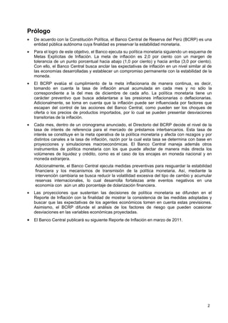 Prólogo
•   De acuerdo con la Constitución Política, el Banco Central de Reserva del Perú (BCRP) es una
    entidad pública autónoma cuya finalidad es preservar la estabilidad monetaria.
•   Para el logro de este objetivo, el Banco ejecuta su política monetaria siguiendo un esquema de
    Metas Explícitas de Inflación. La meta de inflación es 2,0 por ciento con un margen de
    tolerancia de un punto porcentual hacia abajo (1,0 por ciento) y hacia arriba (3,0 por ciento).
    Con ello, el Banco Central busca anclar las expectativas de inflación en un nivel similar al de
    las economías desarrolladas y establecer un compromiso permanente con la estabilidad de la
    moneda.
•   El BCRP evalúa el cumplimiento de la meta inflacionaria de manera continua, es decir,
    tomando en cuenta la tasa de inflación anual acumulada en cada mes y no sólo la
    correspondiente a la del mes de diciembre de cada año. La política monetaria tiene un
    carácter preventivo que busca adelantarse a las presiones inflacionarias o deflacionarias.
    Adicionalmente, se toma en cuenta que la inflación puede ser influenciada por factores que
    escapan del control de las acciones del Banco Central, como pueden ser los choques de
    oferta o los precios de productos importados, por lo cual se pueden presentar desviaciones
    transitorias de la inflación.
•   Cada mes, dentro de un cronograma anunciado, el Directorio del BCRP decide el nivel de la
    tasa de interés de referencia para el mercado de préstamos interbancarios. Esta tasa de
    interés se constituye en la meta operativa de la política monetaria y afecta con rezagos y por
    distintos canales a la tasa de inflación, razón por la cual esta tasa se determina con base en
    proyecciones y simulaciones macroeconómicas. El Banco Central maneja además otros
    instrumentos de política monetaria con los que puede afectar de manera más directa los
    volúmenes de liquidez y crédito, como es el caso de los encajes en moneda nacional y en
    moneda extranjera.
    Adicionalmente, el Banco Central ejecuta medidas preventivas para resguardar la estabilidad
    financiera y los mecanismos de transmisión de la política monetaria. Así, mediante la
    intervención cambiaria se busca reducir la volatilidad excesiva del tipo de cambio y acumular
    reservas internacionales, lo cual desarrolla fortalezas ante eventos negativos en una
    economía con aún un alto porcentaje de dolarización financiera.
•   Las proyecciones que sustentan las decisiones de política monetaria se difunden en el
    Reporte de Inflación con la finalidad de mostrar la consistencia de las medidas adoptadas y
    buscar que las expectativas de los agentes económicos tomen en cuenta estas previsiones.
    Asimismo, el BCRP difunde el análisis de los factores de riesgo que pueden ocasionar
    desviaciones en las variables económicas proyectadas.
•   El Banco Central publicará su siguiente Reporte de Inflación en marzo de 2011.




                                                                                                2
 