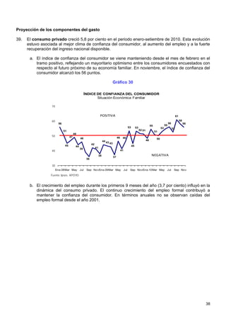 Proyección de los componentes del gasto

39.   El consumo privado creció 5,8 por ciento en el periodo enero-setiembre de 2010. Esta evolución
      estuvo asociada al mejor clima de confianza del consumidor, al aumento del empleo y a la fuerte
      recuperación del ingreso nacional disponible.

       a. El índice de confianza del consumidor se viene manteniendo desde el mes de febrero en el
          tramo positivo, reflejando un mayoritario optimismo entre los consumidores encuestados con
          respecto al futuro próximo de su economía familiar. En noviembre, el índice de confianza del
          consumidor alcanzó los 56 puntos.

                                                                                  Gráfico 30

                                                    ÍNDICE DE CONFIANZA DEL CONSUMIDOR
                                                           Situación Económica Familiar

                  70


                                                                     POSITIVA                                                                                         61
                  60                                                                                                                                                       58
                        56                                                                                                                                  56                  56
                                                                                                                                       55              55
                                                                                                           53        53                           53             53
                             51                                                                                           52 51
                                                                                                                                            51
                                        49
                  50               47
                                              46                                           46    46                                          50
                                                                         44 43                                                    48
                                                          42                     43
                              45         44                                                                     45
                                              39               41
                  40                                                                            41

                                                                    38
                                                                                      37
                                                                                                                                        NEGATIVA
                                                     36

                  30
                       Ene.08Mar May          Jul    Sep NovEne.09Mar May                            Jul    Sep NovEne.10Mar May                        Jul       Sep Nov

                  Fuente: Ipsos. APOYO.


       b. El crecimiento del empleo durante los primeros 9 meses del año (3,7 por ciento) influyó en la
          dinámica del consumo privado. El continuo crecimiento del empleo formal contribuyó a
          mantener la confianza del consumidor. En términos anuales no se observan caídas del
          empleo formal desde el año 2001.




                                                                                                                                                                                     38
 