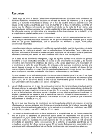 Resumen
 i.    Desde mayo de 2010, el Banco Central viene implementando una política de retiro preventivo de
       estímulo monetario, mediante la elevación de la tasa de interés de referencia (1,25 a 3,0 por
       ciento) y el aumento de las tasas de encaje. En el mes de octubre, el Banco decidió hacer una
       pausa en los ajustes preventivos que venía efectuando en la tasa de referencia, tomando en
       cuenta que la inflación subyacente se mantenía alrededor de la meta de 2 por ciento. Los
       comunicados de política monetaria han venido enfatizando la idea que futuros cambios en la tasa
       de referencia estarían condicionados a la evolución de los determinantes de la inflación y los
       acontecimientos asociados al escenario internacional.

ii.    La economía mundial mantuvo un alto crecimiento durante el periodo enero-setiembre favorecido
       por la mayor actividad productiva observada en los países emergentes mientras que la mayor
       parte de los países desarrollados, con la excepción de Alemania y Japón, mantuvieron
       crecimientos moderados.

       Los países desarrollados continúan con problemas asociados al alto nivel de desempleo, a la lenta
       recuperación del crédito y al aún alto nivel de endeudamiento de las familias. Estos problemas se
       agudizan en los casos de aquellos países europeos en los que se ha tenido o se tiene que tomar
       medidas correctivas para reducir los altos niveles de déficit fiscal y de deuda pública.

       En el caso de las economías emergentes, luego de algunos ajustes en la posición de política
       monetaria y fiscal efectuados tomando en cuenta el alto crecimiento observado y de manera
       preventiva para mantener la estabilidad de precios, se ha venido observando una moderación en
       el crecimiento a partir del tercer trimestre. Sin embargo, este favorable crecimiento aunado a la
       mayor liquidez presente en los mercados mundiales y a la menor aversión al riesgo de los
       inversionistas ha llevado a un mayor flujo de capitales hacia estas economías, lo cual ha motivado
       a muchos bancos centrales a responder interviniendo en los mercados cambiarios.

       En este contexto, se ha revisado la proyección de crecimiento mundial para 2010 de 4,2 a 4,5 por
       ciento mientras que se ha mantenido el crecimiento estimado en el Reporte de setiembre para
       2011 y 2012 en 3,7 por ciento debido al alto nivel de incertidumbre que se mantiene en la zona
       euro y la moderación observada en los países emergentes.

iii.   La actividad económica en el país ha continuado creciendo de manera robusta impulsada por la
       demanda interna, la cual creció 12,6 por ciento en los primeros nueve meses del año, destacando
       la evolución del gasto privado en consumo e inversión. En el caso del consumo ha sido importante
       el aporte de los sectores intensivos en mano de obra, por sus efectos positivos sobre el nivel de
       empleo y generación de ingresos. Por el lado de la inversión privada se viene observando un
       mayor número de proyectos en ejecución y de nuevos anuncios de proyectos que se estarían
       ejecutando en el periodo 2010-2012.

       Se prevé que esta dinámica de crecimiento se mantenga hacia adelante sin mayores presiones
       inflacionarias y con una actividad económica que crecería alrededor del producto potencial de la
       economía. Considerando estos elementos, se ha revisado la proyección de crecimiento para 2010
       de 8,0 a 8,8 por ciento y para 2011 de 6,0 a 6,5 por ciento.

iv.    Los anuncios de retiro del estímulo fiscal empezaron a materializarse en los últimos meses del
       año en el país. El escenario de proyección actual estima un crecimiento real del gasto no
       financiero de 11,1 por ciento, menor al 12,3 por ciento del Reporte de setiembre. Se espera un
       crecimiento real de los ingresos del gobierno general de 18,7 por ciento, mayor al 16,6 por ciento
       proyectado en setiembre. Como consecuencia de lo anterior, el resultado económico se ha
       revisado de un déficit de 1,5 por ciento a uno de 0,9 por ciento. Este escenario es consistente con
       una recuperación del espacio fiscal para enfrentar contingencias macroeconómicas adversas.


                                                                                                        3
 