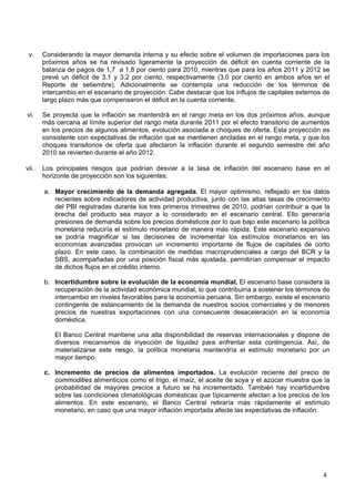 v.    Considerando la mayor demanda interna y su efecto sobre el volumen de importaciones para los
       próximos años se ha revisado ligeramente la proyección de déficit en cuenta corriente de la
       balanza de pagos de 1,7 a 1,8 por ciento para 2010, mientras que para los años 2011 y 2012 se
       prevé un déficit de 3,1 y 3,2 por ciento, respectivamente (3,0 por ciento en ambos años en el
       Reporte de setiembre). Adicionalmente se contempla una reducción de los términos de
       intercambio en el escenario de proyección. Cabe destacar que los influjos de capitales externos de
       largo plazo más que compensaron el déficit en la cuenta corriente.

vi.    Se proyecta que la inflación se mantendrá en el rango meta en los dos próximos años, aunque
       más cercana al límite superior del rango meta durante 2011 por el efecto transitorio de aumentos
       en los precios de algunos alimentos, evolución asociada a choques de oferta. Esta proyección es
       consistente con expectativas de inflación que se mantienen ancladas en el rango meta, y que los
       choques transitorios de oferta que afectaron la inflación durante el segundo semestre del año
       2010 se revierten durante el año 2012.

vii.   Los principales riesgos que podrían desviar a la tasa de inflación del escenario base en el
       horizonte de proyección son los siguientes:

       a. Mayor crecimiento de la demanda agregada. El mayor optimismo, reflejado en los datos
          recientes sobre indicadores de actividad productiva, junto con las altas tasas de crecimiento
          del PBI registradas durante los tres primeros trimestres de 2010, podrían contribuir a que la
          brecha del producto sea mayor a lo considerado en el escenario central. Ello generaría
          presiones de demanda sobre los precios domésticos por lo que bajo este escenario la política
          monetaria reduciría el estímulo monetario de manera más rápida. Este escenario expansivo
          se podría magnificar si las decisiones de incrementar los estímulos monetarios en las
          economías avanzadas provocan un incremento importante de flujos de capitales de corto
          plazo. En este caso, la combinación de medidas macroprudenciales a cargo del BCR y la
          SBS, acompañadas por una posición fiscal más ajustada, permitirían compensar el impacto
          de dichos flujos en el crédito interno.

       b. Incertidumbre sobre la evolución de la economía mundial. El escenario base considera la
          recuperación de la actividad económica mundial, lo que contribuiría a sostener los términos de
          intercambio en niveles favorables para la economía peruana. Sin embargo, existe el escenario
          contingente de estancamiento de la demanda de nuestros socios comerciales y de menores
          precios de nuestras exportaciones con una consecuente desaceleración en la economía
          doméstica.

           El Banco Central mantiene una alta disponibilidad de reservas internacionales y dispone de
           diversos mecanismos de inyección de liquidez para enfrentar esta contingencia. Así, de
           materializarse este riesgo, la política monetaria mantendría el estímulo monetario por un
           mayor tiempo.

       c. Incremento de precios de alimentos importados. La evolución reciente del precio de
          commodities alimenticios como el trigo, el maíz, el aceite de soya y el azúcar muestra que la
          probabilidad de mayores precios a futuro se ha incrementado. También hay incertidumbre
          sobre las condiciones climatológicas domésticas que típicamente afectan a los precios de los
          alimentos. En este escenario, el Banco Central retiraría más rápidamente el estímulo
          monetario, en caso que una mayor inflación importada afecte las expectativas de inflación.




                                                                                                      4
 
