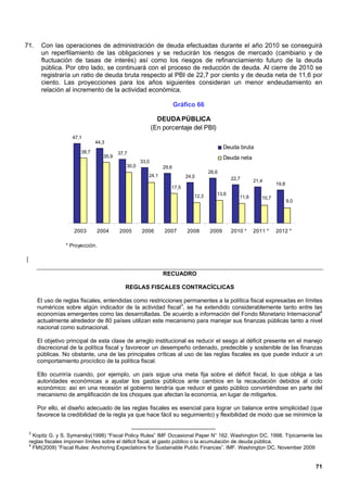 71.      Con las operaciones de administración de deuda efectuadas durante el año 2010 se conseguirá
         un reperfilamiento de las obligaciones y se reducirán los riesgos de mercado (cambiario y de
         fluctuación de tasas de interés) así como los riesgos de refinanciamiento futuro de la deuda
         pública. Por otro lado, se continuará con el proceso de reducción de deuda. Al cierre de 2010 se
         registraría un ratio de deuda bruta respecto al PBI de 22,7 por ciento y de deuda neta de 11,6 por
         ciento. Las proyecciones para los años siguientes consideran un menor endeudamiento en
         relación al incremento de la actividad económica.

                                                                      Gráfico 66

                                                             DEUDA PÚBLICA
                                                           (En porcentaje del PBI)
                     47,1
                                44,3
                                                                                           Deuda bruta
                         38,7             37,7
                                   35,9                                                    Deuda neta
                                                    33,0
                                             30,0              29,6
                                                                                    26,6
                                                       24,1               24,0                22,7      21,4
                                                                                                                  19,8
                                                                  17,5
                                                                             12,3      13,6
                                                                                                 11,6      10,7
                                                                                                                         9,0




                      2003      2004      2005      2006       2007       2008      2009      2010 *    2011 *    2012 *

                   * Proyección.

|

                                                               RECUADRO

                                             REGLAS FISCALES CONTRACÍCLICAS

        El uso de reglas fiscales, entendidas como restricciones permanentes a la política fiscal expresadas en límites
        numéricos sobre algún indicador de la actividad fiscal3, se ha extendido considerablemente tanto entre las
        economías emergentes como las desarrolladas. De acuerdo a información del Fondo Monetario Internacional4
        actualmente alrededor de 80 países utilizan este mecanismo para manejar sus finanzas públicas tanto a nivel
        nacional como subnacional.

        El objetivo principal de esta clase de arreglo institucional es reducir el sesgo al déficit presente en el manejo
        discrecional de la política fiscal y favorecer un desempeño ordenado, predecible y sostenible de las finanzas
        públicas. No obstante, una de las principales críticas al uso de las reglas fiscales es que puede inducir a un
        comportamiento procíclico de la política fiscal.

        Ello ocurriría cuando, por ejemplo, un país sigue una meta fija sobre el déficit fiscal, lo que obliga a las
        autoridades económicas a ajustar los gastos públicos ante cambios en la recaudación debidos al ciclo
        económico: así en una recesión el gobierno tendría que reducir el gasto público convirtiéndose en parte del
        mecanismo de amplificación de los choques que afectan la economía, en lugar de mitigarlos.

        Por ello, el diseño adecuado de las reglas fiscales es esencial para lograr un balance entre simplicidad (que
        favorece la credibilidad de la regla ya que hace fácil su seguimiento) y flexibilidad de modo que se minimice la


    3
      Kopitz G. y S. Symansky(1998) “Fiscal Policy Rules” IMF Occasional Paper N° 162. Washington DC. 1998. Típicamente las
    reglas fiscales imponen límites sobre el déficit fiscal, el gasto público o la acumulación de deuda pública.
    4
      FMI(2009) “Fiscal Rules: Anchoring Expectations for Sustainable Public Finances”. IMF. Washington DC. November 2009


                                                                                                                               71
 