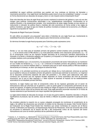 posibilidad de seguir políticas procíclicas que pueden ser muy costosas en términos de bienestar y
     crecimiento económico. Una regla fiscal mal diseñada puede inducir al uso de contabilidad “creativa”, o a usar
     en forma discrecional sus cláusulas de escape y tener un nulo impacto sobre el desempeño fiscal.5

     Esta nota describe dos tipos de regla fiscal que buscan mantener la solvencia del gobierno y que a la vez dan
     margen para políticas contracíclicas adicionales a los “estabilizadores automáticos” incorporados en el
     sistema tributario o de prestaciones sociales. Una característica de estas reglas fiscales es que asocian un
     instrumento o indicador de política fiscal a medidas del ciclo económico en forma similar a las reglas de
     política monetaria, que ligan la tasa de interés de política monetaria al estado de la economía y la inflación,
     siguiendo la propuesta de Taylor6

     Propuesta de Regla Fiscal para Colombia

     En julio último se presentó una propuesta7 para dotar a Colombia de una regla fiscal que, manteniendo la
     estabilidad financiera del gobierno, brinde espacio para intervenciones contracíclicas.

     En términos formales la regla fiscal propuesta para Colombia puede expresarse como:

                                                                     __            __
                                             rp t = rp * + λ ( y t − y ) + (tp t − tp )

     Donde       es una meta para el resultado primario del gobierno central (medida como porcentaje del PBI),
            es la brecha entre el PBI efectivo y su nivel potencial (medida como desviación porcentual) y
     es el componente cíclico de los ingresos fiscales derivados de la producción petrolera (básicamente el
     Impuesto a la Renta y dividendos pagados por Ecopetrol y el Impuesto a la Renta pagado por las petroleras
     privadas medidos como porcentaje del PBI).

     Esta regla establece que, si la economía y la recaudación proveniente del sector hidrocarburos se mantienen
     en sus niveles de tendencia (         y          ) entonces el resultado primario del gobierno central deberá
     corresponder a un nivel de mediano plazo       necesario para que la razón deuda pública a PBI sea estable (o
     decreciente) en el tiempo, es decir que asegure la solvencia fiscal.

     Sin embargo, si la actividad económica se encuentra por debajo de su nivel potencial, entonces se permite
     que el gobierno reduzca el resultado primario del gobierno nacional para estimular la economía. La magnitud
     de la respuesta contracíclica depende del valor del parámetro . El criterio para seleccionar este valor
     comienza por reconocer que los ingresos fiscales dependen en forma automática del nivel de actividad
     económica, por lo que el valor asignado a debe superar el asociado al impacto de los estabiilizadores
     automáticos en el resultado primario del fisco.

     Asimismo, la regla implica que todo el componente cíclico de los ingresos generados por el sector de
     hidrocarburos debe ser ahorrado por el gobierno y solo se podrá gastar el componente permanente de esa
     fuente de ingresos. El objetivo principal de esta medida es mitigar el impacto en la demanda agregada y en el
     tipo de cambio de los ciclos de los precios del crudo. Esta regla permitiría acumular recursos en un fondo de
     riqueza soberana lo que favorecería una mayor equidad inter-generacional.

     La regla estará dotada de cláusulas de escape: en el caso de guerra externa, desastres naturales o choques
     significativos al producto, tipo de cambio, tasa de interés o inflación es posible suspender la aplicación de la
     regla.

     Se considera además la creación de un cuerpo colegiado encargado de monitorear el cumplimiento de la
     regla y de calificar las situaciones que ameriten el empleo de las cláusulas de escape. Este Comité Externo
     de Evaluación de la Regla Fiscal tendrá tres miembros que serían nombrados en conjunto por el Banco
     Central, el Ministerio de Hacienda y el Departamento Nacional de Planeación. Entre las funciones del comité
     se encuentra la estimación de la brecha del PBI y del componente cíclico de los ingresos del sector
     hidrocarburos así como la revisión periódica de los parámetros de la regla.


 5
   Cáceres, C., A. Corbacho y L. Medina(2010) “Structural Breaks in Fiscal Performance: Did Fiscal Responsibility Laws Have
  Anything to Do with Them?” IMF Working Paper N° 10/248. Washington DC. November 2010.
6
  Taylor(2000) “Reassessing Discretionary Fiscal Policy”. Journal of Economic Perspectives. Volume 14 N° 3 Summer 2000.
7
  Comité Técnico Interinstitucional(2010) “Regla Fiscal para Colombia” Bogotá, Julio 2010.


                                                                                                                        72
 