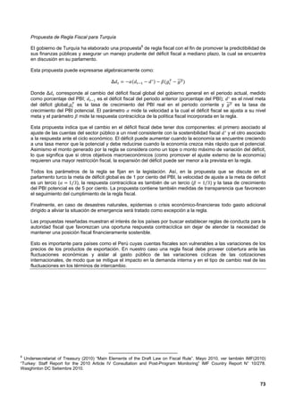 Propuesta de Regla Fiscal para Turquía

    El gobierno de Turquía ha elaborado una propuesta8 de regla fiscal con el fin de promover la predictibilidad de
    sus finanzas públicas y asegurar un manejo prudente del déficit fiscal a mediano plazo, la cual se encuentra
    en discusión en su parlamento.

    Esta propuesta puede expresarse algebraicamente como:

                                            Δ

    Donde Δ corresponde al cambio del déficit fiscal global del gobierno general en el periodo actual, medido
    como porcentaje del PBI;       es el déficit fiscal del periodo anterior (porcentaje del PBI); es el nivel meta
    del déficit global;  es la tasa de crecimiento del PBI real en el periodo corriente y           es la tasa de
    crecimiento del PBI potencial. El parámetro mide la velocidad a la cual el déficit fiscal se ajusta a su nivel
    meta y el parámetro mide la respuesta contracíclica de la política fiscal incorporada en la regla.

    Esta propuesta indica que el cambio en el déficit fiscal debe tener dos componentes: el primero asociado al
    ajuste de las cuentas del sector público a un nivel consistente con la sostenibilidad fiscal   y el otro asociado
    a la respuesta ante el ciclo económico. El déficit puede aumentar cuando la economía se encuentre creciendo
    a una tasa menor que la potencial y debe reducirse cuando la economía crezca más rápido que el potencial.
    Asimismo el monto generado por la regla se considera como un tope o monto máximo de variación del déficit,
    lo que significa que si otros objetivos macroeconómicos (como promover el ajuste externo de la economía)
    requieren una mayor restricción fiscal, la expansión del déficit puede ser menor a la prevista en la regla.

    Todos los parámetros de la regla se fijan en la legislación. Así, en la propuesta que se discute en el
    parlamento turco la meta de déficit global es de 1 por ciento del PBI, la velocidad de ajuste a la meta de déficit
    es un tercio (    1/3), la respuesta contracíclica es también de un tercio (       1/3) y la tasa de crecimiento
    del PBI potencial es de 5 por ciento. La propuesta contiene también medidas de transparencia que favorecen
    el seguimiento del cumplimiento de la regla fiscal.

    Finalmente, en caso de desastres naturales, epidemias o crisis económico-financieras todo gasto adicional
    dirigido a aliviar la situación de emergencia será tratado como excepción a la regla.

    Las propuestas reseñadas muestran el interés de los países por buscar establecer reglas de conducta para la
    autoridad fiscal que favorezcan una oportuna respuesta contracíclica sin dejar de atender la necesidad de
    mantener una posición fiscal financieramente sostenible.

    Esto es importante para países como el Perú cuyas cuentas fiscales son vulnerables a las variaciones de los
    precios de los productos de exportación. En nuestro caso una regla fiscal debe proveer cobertura ante las
    fluctuaciones económicas y aislar al gasto público de las variaciones cíclicas de las cotizaciones
    internacionales, de modo que se mitigue el impacto en la demanda interna y en el tipo de cambio real de las
    fluctuaciones en los términos de intercambio.




8
  Undersecretariat of Treasury (2010) “Main Elements of the Draft Law on Fiscal Rule”. Mayo 2010, ver también IMF(2010)
“Turkey: Staff Report for the 2010 Article IV Consultation and Post-Program Monitoring” IMF Country Report N° 10/278.
Wasghinton DC Setiembre 2010.


                                                                                                                    73
 