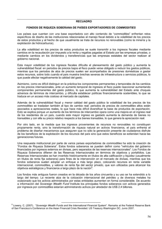 RECUADRO

            FONDOS DE RIQUEZA SOBERANA DE PAÍSES EXPORTADORES DE COMMODITIES

     Los países que cuentan con una base exportadora con alto contenido de “commodities” enfrentan retos
     específicos de diseño de las instituciones relacionadas al manejo fiscal debido a la volatilidad de los precios
     de estos productos y al hecho de que usualmente se trata de recursos no renovables (como la minería y la
     explotación de hidrocarburos).

     La alta volatilidad en los precios de estos productos se suele transmitir a los ingresos fiscales mediante
     cambios en la recaudación por impuesto a la renta y regalías pagadas al Estado por las empresas privadas, o
     mediante cambios en los dividendos y transferencias que las empresas estatales del sector realizan al
     gobierno nacional.

     Esta mayor volatilidad de los ingresos fiscales dificulta el planeamiento del gasto público y aumenta la
     vulnerabilidad fiscal: en periodos de precios bajos el fisco puede verse obligado a reducir los gastos públicos,
     mientras que los periodos de alza de precios suelen ser acompañados de presiones domésticas a gastar
     estos recursos, sobre todo cuando el país muestra brechas severas de infraestructura o servicios públicos, lo
     que puede afectar negativamente la calidad del gasto.

     Asimismo, como es difícil distinguir en la práctica los componentes permanentes y temporales de los cambios
     en los precios internacionales, ante un aumento temporal de ingresos el fisco puede reaccionar aumentando
     componentes permanentes del gasto público, lo que aumenta la vulnerabilidad del Estado ante choques
     adversos de términos de intercambio, y dificulta establecer políticas financieramente sostenibles, lo que se
     traduce en un acceso más costoso al mercado de capitales.

     Además de la vulnerabilidad fiscal y menor calidad del gasto público la volatilidad de los precios de los
     commodities se trasladan también al tipo de cambio real: periodos de precios de commodities altos están
     asociados a apreciaciones reales, lo que hace más difícil diversificar la base de productos de exportación.
     Esto se explica porque un aumento de los términos de intercambio opera como una mejora en el ingreso real
     de los residentes de un país, cuando este mayor ingreso es gastado aumenta la demanda de bienes no
     transables y con ella su precio relativo respecto a los bienes transables, lo que genera la apreciación real.

     Por otro lado, en la medida que los ingresos provenientes de recursos no renovables no constituyen
     propiamente renta, sino la transformación de riqueza natural en activos financieros, el país enfrenta el
     problema de diseñar mecanismos que aseguren que no sólo la generación presente de ciudadanos disfrute
     de los beneficios de la explotación de los recursos del país sino que estos beneficios se extiendan hacia las
     generaciones futuras.

     Una respuesta institucional por parte de varios países exportadores de commodities ha sido la creación de
     “Fondos de Riqueza Soberana”. Estos fondos soberanos se pueden definir como "vehículos del gobierno
     financiados por ingresos externos en divisas, pero separados de las reservas internacionales". Los Fondos de
     Riqueza Soberanos difieren de las Reservas Internacionales en términos de objetivos y portafolios. Las
     Reservas Internacionales se han invertido históricamente en títulos de alta calificación y liquidez (usualmente
     en títulos de renta fija soberana) para fines de la intervención en el mercado de divisas, mientras que los
     fondos soberanos suelen adoptar un enfoque a más largo plazo, colocando recursos en renta variable
     internacional, commodities, y valores de renta fija del sector privado, que son utilizados para alcanzar los
     objetivos estratégicos y financieros a largo plazo de la nación9.

     Los fondos más antiguos fueron creados en la década de los años cincuenta y su uso se ha extendido a lo
     largo del tiempo. La reciente alza de la cotización internacional del petróleo y de diversos metales ha
     ocasionado que los activos administrados por estas entidades aumenten en forma considerable. De acuerdo
     a información del Sovereign Wealth Fund Institute los principales fondos soberanos con activos generados
     por ingresos por commodities estarían administrando activos por alrededor de US$ 2,4 billones.




9
  Lowery, C. (2007). “Sovereign Wealth Funds and the International Financial System”. Remarks at the Federal Reserve Bank
of San Francisco’s Conference on the Asian Financial Crisis Revisited. US Treasury Washington DC. Junio 2007.


                                                                                                                      74
 