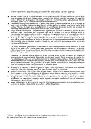 En términos generales, estos fondos se usan para facilitar el logro de los siguientes objetivos:

     •   Aislar el gasto público de la volatilidad de los términos de intercambio: El fondo contribuye a este objetivo
         toda vez que permite ahorrar los excesos de ingresos en los tiempos buenos y usar estos ahorros en los
         tiempos difíciles. Un gasto público más estable contribuye a reducir la amplitud y la volatilidad del ciclo
         económico, con lo cual se favorece un mayor crecimiento sostenible.
     •   Favorecer la equidad intergeneracional: El ahorrar parte de los ingresos provenientes de la explotación de
         recursos no renovables implica que la generación actual y las futuras puedan gozar de un mayor gasto
         público. Además, si el país tiene que afrontar en el futuro fuertes demandas sociales por concepto de
         pensiones, debería acumular fondos para financiar estos costos sociales.
     •   Mitigar apreciación cambiaria: Como resultado del auge temporal de un sector exportador ligado a recursos
         naturales, suele presentarse una apreciación real de la moneda con efectos adversos sobre la
         competitividad de la economía (Enfermedad Holandesa). Esto puede evitarse si se esteriliza la entrada de
         las divisas por la exportación de los recursos no renovables en un fondo con inversiones en el exterior.
     •   Auto-seguro contra el riesgo de iliquidez: Contar con un fondo acumulado durante los periodos de auge
         evita que en épocas de recesión se recurra a deuda pública en condiciones financieramente desventajosas
         y en el límite a entrar en cesación de pagos causada por una pérdida no anticipada de acceso al mercado
         internacional de capitales.

         Los fondos soberanos generalmente no se involucran en políticas macroeconómicas domésticas de corto
         plazo con dos excepciones11: (i) transferencias al presupuesto por necesidades excepcionales y focalizadas
         y (ii) retiro de fondos para apoyar al Banco Central en caso de requerimientos excepcionales de apoyo a la
         Balanza de Pagos y la política monetaria.

         Finalmente, es deseable que la asignación de los recursos de los Fondos Soberanos no implique el
         financiamiento de mayores gastos de inversión en el mismo periodo. Como acabamos de reseñar, los
         Fondos de Riqueza Soberana son fundamentalmente un mecanismo para promover el ahorro público y para
         administrarlo mediante inversiones en el exterior, hasta cuando se requiera su utilización, ya sea por caída
         de precios de commodities o por agotamiento del recurso. Si estos fondos se utilizan para financiar inversión
         local, ello conllevaría efectos macroeconómicos no deseados como:

     •   Aumento de la inflación: El mayor de gasto de capital sería equivalente a un aumento en la demanda
         interna que presionaría sobre los precios, en particular de los bienes no transables.
     •   Apreciación cambiaria: La acumulación de recursos en los Fondos Soberanos ayuda a esterilizar los flujos
         de divisas provenientes del superávit de la balanza de pagos. Su uso implicaría la conversión a moneda
         local de estos recursos, lo que revertiría las políticas que condujeron a la acumulación de reservas.
     •   Riesgos fiscales: El financiamiento mediante Fondos Soberanos de proyectos públicos que deberían
         incorporarse al presupuesto ordinario puede generar problemas relacionados con la contabilidad,
         transparencia y riesgos fiscales.
     •   Mayor vulnerabilidad de la economía: la economía tendría una menor capacidad de respuesta frente a una
         reversión de los altos precios de los commodities y salidas de capitales.




11
  Hammer y Otros (2008) “Sovereign Wealth Funds: Current Institutional and Operational Practices”
IMF Working Paper 08/254. IMF Washington DC. Noviembre 2008


                                                                                                                   76
 