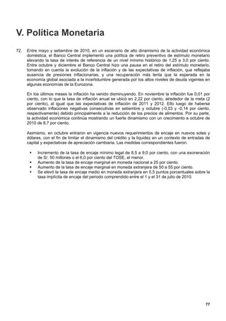 V. Política Monetaria
72.   Entre mayo y setiembre de 2010, en un escenario de alto dinamismo de la actividad económica
      doméstica, el Banco Central implementó una política de retiro preventivo de estímulo monetario
      elevando la tasa de interés de referencia de un nivel mínimo histórico de 1,25 a 3,0 por ciento.
      Entre octubre y diciembre el Banco Central hizo una pausa en el retiro del estímulo monetario,
      tomando en cuenta la evolución de la inflación y de las expectativas de inflación, que reflejaba
      ausencia de presiones inflacionarias, y una recuperación más lenta que la esperada en la
      economía global asociada a la incertidumbre generada por los altos niveles de deuda vigentes en
      algunas economías de la Eurozona.

      En los últimos meses la inflación ha venido disminuyendo. En noviembre la inflación fue 0,01 por
      ciento, con lo que la tasa de inflación anual se ubicó en 2,22 por ciento, alrededor de la meta (2
      por ciento), al igual que las expectativas de inflación de 2011 y 2012. Ello luego de haberse
      observado inflaciones negativas consecutivas en setiembre y octubre (-0,03 y -0,14 por ciento,
      respectivamente) debido principalmente a la reducción de los precios de alimentos. Por su parte,
      la actividad económica continúa mostrando un fuerte dinamismo con un crecimiento a octubre de
      2010 de 8,7 por ciento.

      Asimismo, en octubre entraron en vigencia nuevos requerimientos de encaje en nuevos soles y
      dólares, con el fin de limitar el dinamismo del crédito y la liquidez en un contexto de entradas de
      capital y expectativas de apreciación cambiaria. Las medidas correspondientes fueron:

          Incremento de la tasa de encaje mínimo legal de 8,5 a 9,0 por ciento, con una exoneración
           de S/. 50 millones o el 6,0 por ciento del TOSE, el menor.
          Aumento de la tasa de encaje marginal en moneda nacional a 25 por ciento.
          Aumento de la tasa de encaje marginal en moneda extranjera de 50 a 55 por ciento.
          Se elevó la tasa de encaje medio en moneda extranjera en 0,5 puntos porcentuales sobre la
           tasa implícita de encaje del periodo comprendido entre el 1 y el 31 de julio de 2010.




                                                                                                      77
 