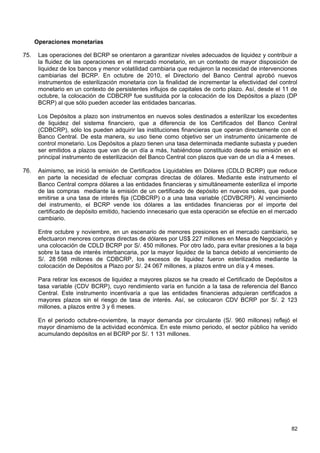 Operaciones monetarias

75.    Las operaciones del BCRP se orientaron a garantizar niveles adecuados de liquidez y contribuir a
       la fluidez de las operaciones en el mercado monetario, en un contexto de mayor disposición de
       liquidez de los bancos y menor volatilidad cambiaria que redujeron la necesidad de intervenciones
       cambiarias del BCRP. En octubre de 2010, el Directorio del Banco Central aprobó nuevos
       instrumentos de esterilización monetaria con la finalidad de incrementar la efectividad del control
       monetario en un contexto de persistentes influjos de capitales de corto plazo. Así, desde el 11 de
       octubre, la colocación de CDBCRP fue sustituida por la colocación de los Depósitos a plazo (DP
       BCRP) al que sólo pueden acceder las entidades bancarias.

       Los Depósitos a plazo son instrumentos en nuevos soles destinados a esterilizar los excedentes
       de liquidez del sistema financiero, que a diferencia de los Certificados del Banco Central
       (CDBCRP), sólo los pueden adquirir las instituciones financieras que operan directamente con el
       Banco Central. De esta manera, su uso tiene como objetivo ser un instrumento únicamente de
       control monetario. Los Depósitos a plazo tienen una tasa determinada mediante subasta y pueden
       ser emitidos a plazos que van de un día a más, habiéndose constituido desde su emisión en el
       principal instrumento de esterilización del Banco Central con plazos que van de un día a 4 meses.

76.    Asimismo, se inició la emisión de Certificados Liquidables en Dólares (CDLD BCRP) que reduce
       en parte la necesidad de efectuar compras directas de dólares. Mediante este instrumento el
       Banco Central compra dólares a las entidades financieras y simultáneamente esteriliza el importe
       de las compras mediante la emisión de un certificado de depósito en nuevos soles, que puede
       emitirse a una tasa de interés fija (CDBCRP) o a una tasa variable (CDVBCRP). Al vencimiento
       del instrumento, el BCRP vende los dólares a las entidades financieras por el importe del
       certificado de depósito emitido, haciendo innecesario que esta operación se efectúe en el mercado
       cambiario.

       Entre octubre y noviembre, en un escenario de menores presiones en el mercado cambiario, se
       efectuaron menores compras directas de dólares por US$ 227 millones en Mesa de Negociación y
       una colocación de CDLD BCRP por S/. 450 millones. Por otro lado, para evitar presiones a la baja
       sobre la tasa de interés interbancaria, por la mayor liquidez de la banca debido al vencimiento de
       S/. 28 598 millones de CDBCRP, los excesos de liquidez fueron esterilizados mediante la
       colocación de Depósitos a Plazo por S/. 24 067 millones, a plazos entre un día y 4 meses.

       Para retirar los excesos de liquidez a mayores plazos se ha creado el Certificado de Depósitos a
       tasa variable (CDV BCRP), cuyo rendimiento varía en función a la tasa de referencia del Banco
       Central. Este instrumento incentivaría a que las entidades financieras adquieran certificados a
       mayores plazos sin el riesgo de tasa de interés. Así, se colocaron CDV BCRP por S/. 2 123
       millones, a plazos entre 3 y 6 meses.

       En el periodo octubre-noviembre, la mayor demanda por circulante (S/. 960 millones) reflejó el
       mayor dinamismo de la actividad económica. En este mismo periodo, el sector público ha venido
       acumulando depósitos en el BCRP por S/. 1 131 millones.




                                                                                                       82
 
