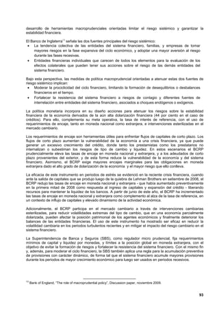 desarrollo de herramientas macroprudenciales orientadas limitar el riesgo sistémico y garantizar la
estabilidad financiera.

El Banco de Inglaterra13 señala las dos fuentes principales del riesgo sistémico:
 • La tendencia colectiva de las entidades del sistema financiero, familias, y empresas de tomar
     mayores riesgos en la fase expansiva del ciclo económico, y adoptar una mayor aversión al riesgo
     durante las fases recesivas.
 • Entidades financieras individuales que carecen de todos los elementos para la evaluación de los
     efectos colaterales que pueden tener sus acciones sobre el riesgo de las demás entidades del
     sistema financiero.

Bajo esta perspectiva, las medidas de política macroprudencial orientadas a atenuar estas dos fuentes de
riesgo sistémico implican:
 • Moderar la prociclicidad del ciclo financiero, limitando la formación de desequilibrios o desbalances
     financieros en el tiempo.
 • Fortalecer la resistencia del sistema financiero a riesgos de contagio y diferentes fuentes de
     interrelación entre entidades del sistema financiero, asociados a choques endógenos o exógenos.

La política monetaria incorpora en su diseño acciones para atenuar los riesgos sobre la estabilidad
financiera de la economía derivados de la aún alta dolarización financiera (44 por ciento en el caso de
créditos). Para ello, complementa su meta operativa, la tasa de interés de referencia, con el uso de
requerimientos de encaje, tanto en moneda nacional como extranjera, e intervenciones esterilizadas en el
mercado cambiario.

Los requerimientos de encaje son herramientas útiles para enfrentar flujos de capitales de corto plazo. Los
flujos de corto plazo aumentan la vulnerabilidad de la economía a una crisis financiera, ya que puede
generar un excesivo crecimiento del crédito, donde tanto los prestamistas como los prestatarios no
internalizan o subestiman los riesgos de tipo de cambio y liquidez. En estos escenarios el BCRP
prudencialmente eleva las tasas de encaje en moneda nacional y extranjera, y a los adeudados de corto
plazo provenientes del exterior, y de esta forma reduce la vulnerabilidad de la economía y del sistema
financiero. Asimismo, el BCRP exige mayores encajes marginales para las obligaciones en moneda
extranjera dado el alto grado de dolarización de la economía y el mayor riesgo que ello conlleva.

La eficacia de este instrumento en periodos de estrés se evidenció en la reciente crisis financiera, cuando
ante la salida de capitales que se produjo luego de la quiebra de Lehman Brothers en setiembre de 2008, el
BCRP redujo las tasas de encaje en moneda nacional y extranjera - que había aumentado preventivamente
en la primera mitad de 2008 como respuesta al ingreso de capitales y expansión del crédito - liberando
recursos para mantener la liquidez de los bancos. A partir de junio de este año, el BCRP ha incrementado
las tasas de encaje en moneda nacional y extranjera como complemento al alza de la tasa de referencia, en
un contexto de influjo de capitales y elevado dinamismo de la actividad económica.

Adicionalmente, el BCRP participa en el mercado cambiario a través de intervenciones cambiarias
esterilizadas, para reducir volatilidades extremas del tipo de cambio, que en una economía parcialmente
dolarizada, pueden afectar la posición patrimonial de los agentes económicos y finalmente deteriorar los
balances de las entidades financieras. El uso de este instrumento ha mostrado ser eficaz en reducir la
volatilidad cambiaria en los periodos turbulentos recientes y en mitigar el impacto del riesgo cambiario en el
sistema financiero.

La Superintendencia de Banca y Seguros (SBS), como regulador micro prudencial, fija requerimientos
mínimos de capital y liquidez por monedas, y límites a la posición global en moneda extranjera, con el
objetivo de evitar la formación de riesgos y fortalecer la resistencia del sistema financiero. Con el mismo fin
y, además, para moderar el ciclo financiero, la SBS también aplica una regla para la acumulación preventiva
de provisiones con carácter dinámico, de forma tal que el sistema financiero acumule mayores provisiones
durante los periodos de mayor crecimiento económico para luego ser usados en periodos recesivos.




13
     Bank of England, “The role of macroprudential policy”, Discussion paper, noviembre 2009.


                                                                                                            93
 