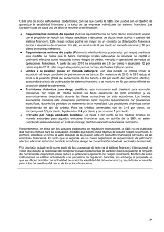 Cada uno de estos instrumentos prudenciales, con los que cuenta la SBS, son usados con el objetivo de
garantizar la estabilidad financiera y la salud de las empresas individuales del sistema financiero. Las
características de cada uno de ellos se resumen a continuación:

•    Requerimientos mínimos de liquidez (Activos líquidos/Pasivos de corto plazo): instrumento usado
     con el propósito de reducir los riesgos asociados a descalces de plazos entre activos y pasivos del
     sistema financiero. Este riesgo incluso podría ser mayor en un contexto de dolarización financiera
     debido a descalces de monedas. Por ello, su nivel es de 8 por ciento en moneda nacional y 20 por
     ciento en moneda extranjera.
•    Requerimientos mínimos de capital (Patrimonio efectivo/Activos ponderados por riesgo): mediante
     esta medida, se busca que la banca mantenga niveles adecuados de reservas de capital o
     patrimonio efectivos como resguardo contra riesgos de crédito, mercado y operacional derivados de
     operaciones financieras. A partir de julio 2010 se encuentra en 9,8 por ciento y alcanzaría 10 por
     ciento en julio 2011, ratio mayor al requerido por las normas de Basilea II (8 por ciento).
•    Limites a la posición global en moneda extranjera: Con esta medida se intenta limitar la
     exposición al riesgo cambiario del patrimonio de los bancos. En noviembre de 2010, la SBS redujo el
     límite a la posición global de sobrecompra de los bancos a 60 por ciento del patrimonio efectivo,
     acercándose al ratio de dolarización del sistema financiero, y se mantuvo en 15 por ciento el límite en
     la posición global de sobreventa.
•    Provisiones dinámicas para riesgo crediticio: este instrumento está diseñado para acumular
     provisiones por riesgo de crédito durante las fases expansivas del ciclo económico y es
     automáticamente desactivado durante las fases contractivas del ciclo económico. Los fondos
     acumulados mediante este mecanismo permitirían cubrir mayores requerimientos por provisiones
     específicas, durante los periodos de incremento de la morosidad. Las provisiones dinámicas varían
     dependiendo del tipo de crédito. Para los créditos comerciales son de 0,45 por ciento, de
     microempresa 0,5 por ciento, hipotecarios, 0,4 por ciento y de consumo 1 por ciento.
•    Provisión por riesgo cambiario crediticio: De hasta 1 por ciento de los créditos directos en
     moneda extranjera para aquellas entidades financieras que, en opinión de la SBS, no estén
     cumpliendo adecuadamente en evaluar el riesgo crediticio asociado a descalces cambiarios.

Recientemente, en línea con los actuales estándares de regulación internacional, la SBS ha pre-publicado
dos nuevas normas para su evaluación, medidas que tienen como objetivo de reducir riesgos sistémicos. El
primero, establece un límite al valor absoluto de la posición neta en productos financieros derivados de las
empresas financieras. En tanto que la segunda, es un nuevo reglamento de requerimiento de patrimonio
efectivo adicional en función del ciclo económico, riesgo de concentración individual, sectorial y de mercado.

Por otro lado, actualmente como parte de las propuestas de reforma al sistema financiero internacional, se
viene discutiendo la posibilidad de incorporar nuevas herramientas de carácter macro-regulatorio al conjunto
de herramientas disponibles parar reducir el potencial surgimiento de riesgos sistémicos. Muchos de estos
instrumentos se utilizan actualmente con propósitos de regulación bancaria, sin embargo la propuesta es
que se utilicen también con la finalidad de reducir la volatilidad del ciclo económico y en particular el carácter
pro cíclico del crédito y del precio de los activos financieros.




                                                                                                               94
 