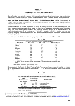 RECUADRO

                                          INDICADORES DEL MERCADO INMOBILIARIO14

        Con la finalidad de analizar la evolución del mercado inmobiliario en Lima Metropolitana se presentan tres
        indicadores a partir de información captada directamente por el Banco Central de la oferta de departamentos.

     1. Ratio Precio de venta/Ingreso por alquiler anual (Price to Earnings Ratio - PER): Equivalente a la
        relación precio/ganancias de las acciones y representa cuántos años se tendría que alquilar la propiedad para
        recuperar el valor del inmueble.

        Para este indicador se utiliza la información del precio de venta y alquiler de los inmuebles en dólares por
        metro cuadrado de los distritos de Jesús María, La Molina, Lince, Magdalena, Miraflores, Pueblo Libre, San
        Borja, San Isidro, San Miguel y Surco. Para cada distrito se calcula la mediana de los precios de venta y la
        mediana de los alquileres de los periodos mayo – junio, julio – agosto y setiembre - octubre. A partir de los
        ratios por distrito se calcula promedios para cada periodo y se presentan como indicadores agregados para
        Lima Metropolitana.

        Los ratios para cada distrito y el indicador agregado promedio se muestran en el Cuadro N°1.

                                                                        Cuadro N°1
                                           PER: PRECIO DE VENTA / ALQUILER ANUAL EN US$ por m2
                         MEDIANAS 1/             Mayo-Junio          Julio-Agosto         Setiembre-Octubre
                     Jesús María                      11,8                      10,6                          10,8
                     La Molina                        13,0                      13,1                          13,7
                     Lince                            15,9                      14,7                          15,4
                     Magdalena                        10,6                      10,7                          11,3
                     Miraflores                       10,9                      11,8                          13,2
                     Pueblo Libre                     14,5                      14,6                          13,2
                     San Borja                        15,8                      16,7                          15,4
                     San Isidro                       14,4                      13,1                          14,6
                     San Miguel                       13,6                      14,2                          13,8
                     Surco                            12,8                      12,4                          12,8
                     Agregado
                            Promedio                   13,3                    13,2                             13,4
                     1/ Los ratios han sido calculados en base a las medianas de los precios de venta y alquileres de cada
                     distrito.
                 Fuente: Sector Inmobiliario BCRP, Octubre 2010.

        De acuerdo a la clasificación del Global Property Guide15 que se muestra en el siguiente cuadro, los precios
        de los departamentos se encuentran en el intervalo de 12,5 a 25, el cual es considerado como un nivel normal
        de precios.

                                                                        Cuadro N°2




14
     Para mayor detalle consultar Nota de Estudios N055, BCRP.
15
      El Global Property Guide anualmente publica recomendaciones sobre dónde invertir en bienes inmuebles alrededor del
     mundo en su documento Property Recommendations, el cual está disponible en la página web www.globalpropertyguide.com


                                                                                                                             95
 