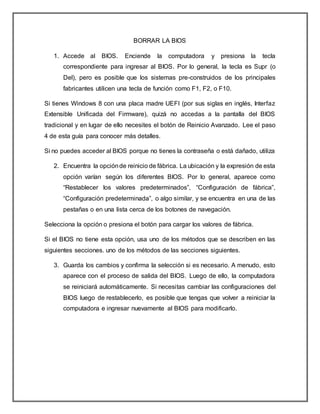 BORRAR LA BIOS
1. Accede al BIOS. Enciende la computadora y presiona la tecla
correspondiente para ingresar al BIOS. Por lo general, la tecla es Supr (o
Del), pero es posible que los sistemas pre-construidos de los principales
fabricantes utilicen una tecla de función como F1, F2, o F10.
Si tienes Windows 8 con una placa madre UEFI (por sus siglas en inglés, Interfaz
Extensible Unificada del Firmware), quizá no accedas a la pantalla del BIOS
tradicional y en lugar de ello necesites el botón de Reinicio Avanzado. Lee el paso
4 de esta guía para conocer más detalles.
Si no puedes acceder al BIOS porque no tienes la contraseña o está dañado, utiliza
2. Encuentra la opciónde reinicio de fábrica. La ubicación y la expresión de esta
opción varían según los diferentes BIOS. Por lo general, aparece como
“Restablecer los valores predeterminados”, “Configuración de fábrica”,
“Configuración predeterminada”, o algo similar, y se encuentra en una de las
pestañas o en una lista cerca de los botones de navegación.
Selecciona la opción o presiona el botón para cargar los valores de fábrica.
Si el BIOS no tiene esta opción, usa uno de los métodos que se describen en las
siguientes secciones. uno de los métodos de las secciones siguientes.
3. Guarda los cambios y confirma la selección si es necesario. A menudo, esto
aparece con el proceso de salida del BIOS. Luego de ello, la computadora
se reiniciará automáticamente. Si necesitas cambiar las configuraciones del
BIOS luego de restablecerlo, es posible que tengas que volver a reiniciar la
computadora e ingresar nuevamente al BIOS para modificarlo.
 