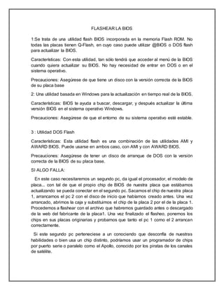 FLASHEAR LA BIOS
1:Se trata de una utilidad flash BIOS incorporada en la memoria Flash ROM. No
todas las placas tienen Q-Flash, en cuyo caso puede utilizar @BIOS o DOS flash
para actualizar la BIOS.
Características: Con esta utilidad, tan sólo tendrá que acceder al menú de la BIOS
cuando quiera actualizar su BIOS. No hay necesidad de entrar en DOS o en el
sistema operativo.
Precauciones: Asegúrese de que tiene un disco con la versión correcta de la BIOS
de su placa base
2: Una utilidad basada en Windows para la actualización en tiempo real de la BIOS.
Características: BIOS te ayuda a buscar, descargar, y después actualizar la última
versión BIOS en el sistema operativo Windows.
Precauciones: Asegúrese de que el entorno de su sistema operativo esté estable.
3 : Utilidad DOS Flash
Características: Esta utilidad flash es una combinación de las utilidades AMI y
AWARD BIOS. Puede usarse en ambos caso, con AMI y con AWARD BIOS.
Precauciones: Asegúrese de tener un disco de arranque de DOS con la versión
correcta de la BIOS de su placa base.
SI ALGO FALLA:
En este caso necesitaremos un segundo pc, da igual el procesador, el modelo de
placa... con tal de que el propio chip de BIOS de nuestra placa que estábamos
actualizando se pueda conectar en el segundo pc. Sacamos el chip de nuestra placa
1, arrancamos el pc 2 con el disco de inicio que habíamos creado antes. Una vez
arrancado, abrimos la caja y substituimos el chip de la placa 2 por el de la placa 1.
Procedemos a flashear con el archivo que habremos guardado antes o descargado
de la web del fabricante de la placa1. Una vez finalizado el flasheo, ponemos los
chips en sus placas originarias y probamos que tanto el pc 1 como el 2 arrancan
correctamente.
Si este segundo pc perteneciese a un conociendo que desconfía de nuestras
habilidades o bien usa un chip distinto, podríamos usar un programador de chips
por puerto serie o paralelo como el Apollo, conocido por los piratas de los canales
de satélite.
 