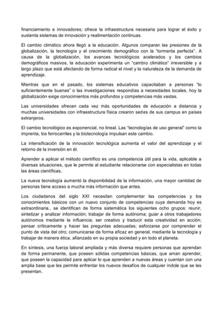 financiamiento e innovadores; ofrece la infraestructura necesaria para lograr el éxito y
sustenta sistemas de innovación y realimentación continuas.
El cambio climático ahora llegó a la educación. Algunos comparan las presiones de la
globalización, la tecnología y el crecimiento demográfico con la “tormenta perfecta”. A
causa de la globalización, los avances tecnológicos acelerados y los cambios
demográficos masivos, la educación experimenta un “cambio climático” irreversible y a
largo plazo que está afectando de forma radical el nivel y la naturaleza de la demanda de
aprendizaje.
Mientras que en el pasado, los sistemas educativos capacitaban a personas “lo
suficientemente buenas” o las investigaciones respondías a necesidades locales, hoy la
globalización exige conocimientos más profundos y competencias más vastas.
Las universidades ofrecen cada vez más oportunidades de educación a distancia y
muchas universidades con infraestructura física crearon sedes de sus campus en países
extranjeros.
El cambio tecnológico es exponencial, no lineal. Las “tecnologías de uso general” como la
imprenta, los ferrocarriles y la biotecnología impulsan este cambio.
La intensificación de la innovación tecnológica aumenta el valor del aprendizaje y el
retorno de la inversión en él.
Aprender a aplicar el método científico es una competencia útil para la vida, aplicable a
diversas situaciones, que le permite al estudiante relacionarse con especialistas en todas
las áreas científicas.
La nueva tecnología aumentó la disponibilidad de la información, una mayor cantidad de
personas tiene acceso a mucha más información que antes.
Los ciudadanos del siglo XXI necesitan complementar las competencias y los
conocimientos básicos con un nuevo conjunto de competencias cuya demanda hoy es
extraordinaria.. se identifican de forma sistemática los siguientes ocho grupos: reunir,
sintetizar y analizar información; trabajar de forma autónoma; guiar a otros trabajadores
autónomos mediante la influencia; ser creativo y traducir esta creatividad en acción;
pensar críticamente y hacer las preguntas adecuadas; esforzarse por comprender el
punto de vista del otro; comunicarse de forma eficaz en general, mediante la tecnología y
trabajar de manera ética, afianzado en su propia sociedad y en todo el planeta.
En síntesis, una fuerza laboral ampliada y más diversa requiere personas que aprendan
de forma permanente, que poseen sólidas competencias básicas, que aman aprender,
que poseen la capacidad para aplicar lo que aprenden a nuevas áreas y cuentan con una
amplia base que les permite enfrentar los nuevos desafíos de cualquier índole que se les
presentan.
 
