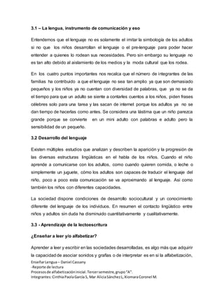 EnseñarLengua– Daniel Cassany
-Reporte de lectura
Procesosde alfabetizacióninicial.Tercersemestre,grupo“A”.
Integrantes:CinthiaPaolaGarcía S, Mar AliciaSánchezL,XiomaraCoronel M.
3.1 – La lengua, instrumento de comunicación y eso
Entendemos que el lenguaje no es solamente el imitar la simbología de los adultos
si no que los niños desarrollan el lenguaje o el pre-lenguaje para poder hacer
entender a quienes lo rodean sus necesidades. Pero sin embargo su lenguaje no
es tan alto debido al aislamiento de los medios y la moda cultural que los rodea.
En los cuatro puntos importantes nos recalca que el número de integrantes de las
familias ha contribuido a que el lenguaje no sea tan amplio ya que son demasiado
pequeños y los niños ya no cuentan con diversidad de palabras, que ya no se da
el tiempo para que un adulto se siente a contarles cuentos a los niños, piden frases
célebres solo para una tarea y las sacan de internet porque los adultos ya no se
dan tiempo de hacerlas como antes. Se considera una lástima que un niño parezca
grande porque se convierte en un mini adulto con palabras e adulto pero la
sensibilidad de un pequeño.
3.2 Desarrollo del lenguaje
Existen múltiples estudios que analizan y describen la aparición y la progresión de
las diversas estructuras lingüísticas en el habla de los niños. Cuando el niño
aprende a comunicarse con los adultos, como cuando quieren comida, o leche o
simplemente un juguete, cómo los adultos son capaces de traducir el lenguaje del
niño, poco a poco esta comunicación se va aproximando al lenguaje. Asi como
también los niños con diferentes capacidades.
La sociedad dispone condiciones de desarrollo sociocultural y un conocimiento
diferente del lenguaje de los individuos. En resumen el contacto lingüístico entre
niños y adultos sin duda ha disminuido cuantitativamente y cualitativamente.
3.3 - Aprendizaje de la lectoescritura
¿Enseñar a leer y/o alfabetizar?
Aprender a leer y escribir en las sociedades desarrolladas, es algo más que adquirir
la capacidad de asociar sonidos y grafías o de interpretar es en si la alfabetización,
 