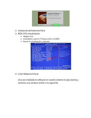2. Instalación de Extensión Pack.
3. BIOS CPU virtualización.
 Apagar la pc
 Encenderla y oprimir F10 para entrar a la BIOS.
 Buscar la virtualización y activarla
4. Crear Máquina Virtual.
Una vez instalado el software en nuestro sistema lo ejecutamos y
veremos una ventana similar a la siguiente.
 